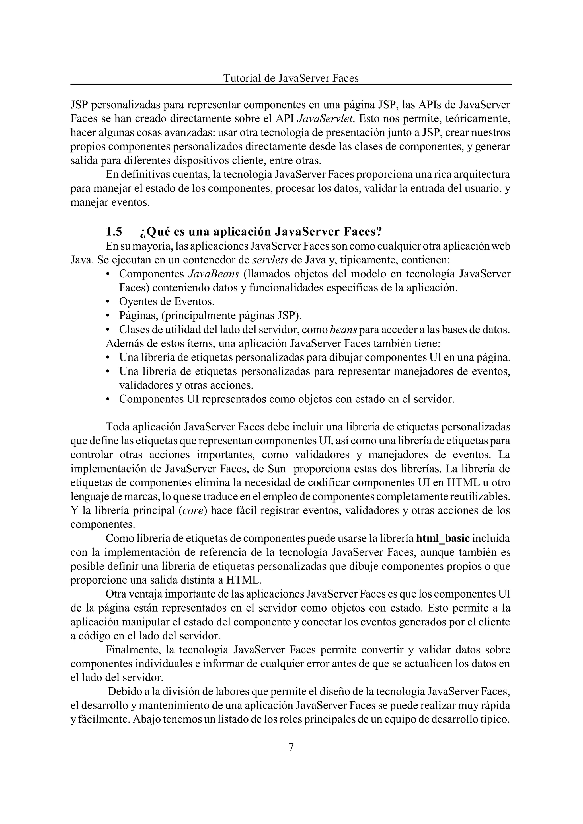 Tutorial de JavaServer Faces

JSP personalizadas para representar componentes en una página JSP, las APIs de JavaServer
Faces se han creado directamente sobre el API JavaServlet. Esto nos permite, teóricamente,
hacer algunas cosas avanzadas: usar otra tecnología de presentación junto a JSP, crear nuestros
propios componentes personalizados directamente desde las clases de componentes, y generar
salida para diferentes dispositivos cliente, entre otras.
        En definitivas cuentas, la tecnología JavaServer Faces proporciona una rica arquitectura
para manejar el estado de los componentes, procesar los datos, validar la entrada del usuario, y
manejar eventos.

       1.5     ¿Qué es una aplicación JavaServer Faces?
       En su mayoría, las aplicaciones JavaServer Faces son como cualquier otra aplicación web
Java. Se ejecutan en un contenedor de servlets de Java y, típicamente, contienen:
       • Componentes JavaBeans (llamados objetos del modelo en tecnología JavaServer
           Faces) conteniendo datos y funcionalidades específicas de la aplicación.
       • Oyentes de Eventos.
       • Páginas, (principalmente páginas JSP).
       • Clases de utilidad del lado del servidor, como beans para acceder a las bases de datos.
       Además de estos ítems, una aplicación JavaServer Faces también tiene:
       • Una librería de etiquetas personalizadas para dibujar componentes UI en una página.
       • Una librería de etiquetas personalizadas para representar manejadores de eventos,
           validadores y otras acciones.
       • Componentes UI representados como objetos con estado en el servidor.

        Toda aplicación JavaServer Faces debe incluir una librería de etiquetas personalizadas
que define las etiquetas que representan componentes UI, así como una librería de etiquetas para
controlar otras acciones importantes, como validadores y manejadores de eventos. La
implementación de JavaServer Faces, de Sun proporciona estas dos librerías. La librería de
etiquetas de componentes elimina la necesidad de codificar componentes UI en HTML u otro
lenguaje de marcas, lo que se traduce en el empleo de componentes completamente reutilizables.
Y la librería principal (core) hace fácil registrar eventos, validadores y otras acciones de los
componentes.
        Como librería de etiquetas de componentes puede usarse la librería html_basic incluida
con la implementación de referencia de la tecnología JavaServer Faces, aunque también es
posible definir una librería de etiquetas personalizadas que dibuje componentes propios o que
proporcione una salida distinta a HTML.
        Otra ventaja importante de las aplicaciones JavaServer Faces es que los componentes UI
de la página están representados en el servidor como objetos con estado. Esto permite a la
aplicación manipular el estado del componente y conectar los eventos generados por el cliente
a código en el lado del servidor.
        Finalmente, la tecnología JavaServer Faces permite convertir y validar datos sobre
componentes individuales e informar de cualquier error antes de que se actualicen los datos en
el lado del servidor.
        Debido a la división de labores que permite el diseño de la tecnología JavaServer Faces,
el desarrollo y mantenimiento de una aplicación JavaServer Faces se puede realizar muy rápida
y fácilmente. Abajo tenemos un listado de los roles principales de un equipo de desarrollo típico.

                                                7
 