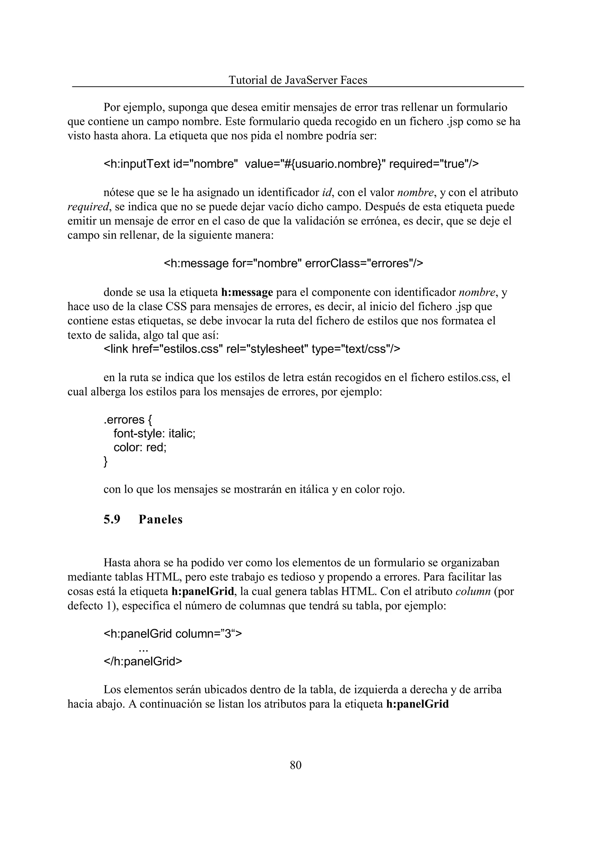 Tutorial de JavaServer Faces

        Por ejemplo, suponga que desea emitir mensajes de error tras rellenar un formulario
que contiene un campo nombre. Este formulario queda recogido en un fichero .jsp como se ha
visto hasta ahora. La etiqueta que nos pida el nombre podría ser:

        <h:inputText id="nombre" value="#{usuario.nombre}" required="true"/>

        nótese que se le ha asignado un identificador id, con el valor nombre, y con el atributo
required, se indica que no se puede dejar vacío dicho campo. Después de esta etiqueta puede
emitir un mensaje de error en el caso de que la validación se errónea, es decir, que se deje el
campo sin rellenar, de la siguiente manera:

                     <h:message for="nombre" errorClass="errores"/>

        donde se usa la etiqueta h:message para el componente con identificador nombre, y
hace uso de la clase CSS para mensajes de errores, es decir, al inicio del fichero .jsp que
contiene estas etiquetas, se debe invocar la ruta del fichero de estilos que nos formatea el
texto de salida, algo tal que así:
        <link href="estilos.css" rel="stylesheet" type="text/css"/>

        en la ruta se indica que los estilos de letra están recogidos en el fichero estilos.css, el
cual alberga los estilos para los mensajes de errores, por ejemplo:

        .errores {
          font-style: italic;
          color: red;
        }

        con lo que los mensajes se mostrarán en itálica y en color rojo.

        5.9    Paneles


       Hasta ahora se ha podido ver como los elementos de un formulario se organizaban
mediante tablas HTML, pero este trabajo es tedioso y propendo a errores. Para facilitar las
cosas está la etiqueta h:panelGrid, la cual genera tablas HTML. Con el atributo column (por
defecto 1), especifica el número de columnas que tendrá su tabla, por ejemplo:

        <h:panelGrid column=”3“>
              ...
        </h:panelGrid>

       Los elementos serán ubicados dentro de la tabla, de izquierda a derecha y de arriba
hacia abajo. A continuación se listan los atributos para la etiqueta h:panelGrid




                                                 80
 