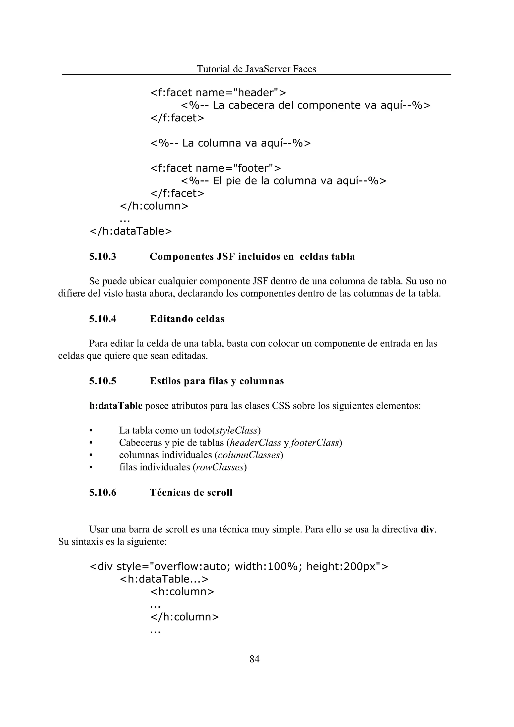 Tutorial de JavaServer Faces

                       <f:facet name="header">
                             <%-- La cabecera del componente va aquí--%>
                       </f:facet>

                       <%-- La columna va aquí--%>

                 <f:facet name="footer">
                       <%-- El pie de la columna va aquí--%>
                 </f:facet>
            </h:column>
            ...
       </h:dataTable>

       5.10.3          Componentes JSF incluidos en celdas tabla

        Se puede ubicar cualquier componente JSF dentro de una columna de tabla. Su uso no
difiere del visto hasta ahora, declarando los componentes dentro de las columnas de la tabla.

       5.10.4          Editando celdas

       Para editar la celda de una tabla, basta con colocar un componente de entrada en las
celdas que quiere que sean editadas.

       5.10.5          Estilos para filas y columnas

       h:dataTable posee atributos para las clases CSS sobre los siguientes elementos:

       •        La tabla como un todo(styleClass)
       •        Cabeceras y pie de tablas (headerClass y footerClass)
       •        columnas individuales (columnClasses)
       •        filas individuales (rowClasses)

       5.10.6          Técnicas de scroll


        Usar una barra de scroll es una técnica muy simple. Para ello se usa la directiva div.
Su sintaxis es la siguiente:

       <div style="overflow:auto; width:100%; height:200px">
            <h:dataTable...>
                  <h:column>
                  ...
                  </h:column>
                  ...

                                               84
 