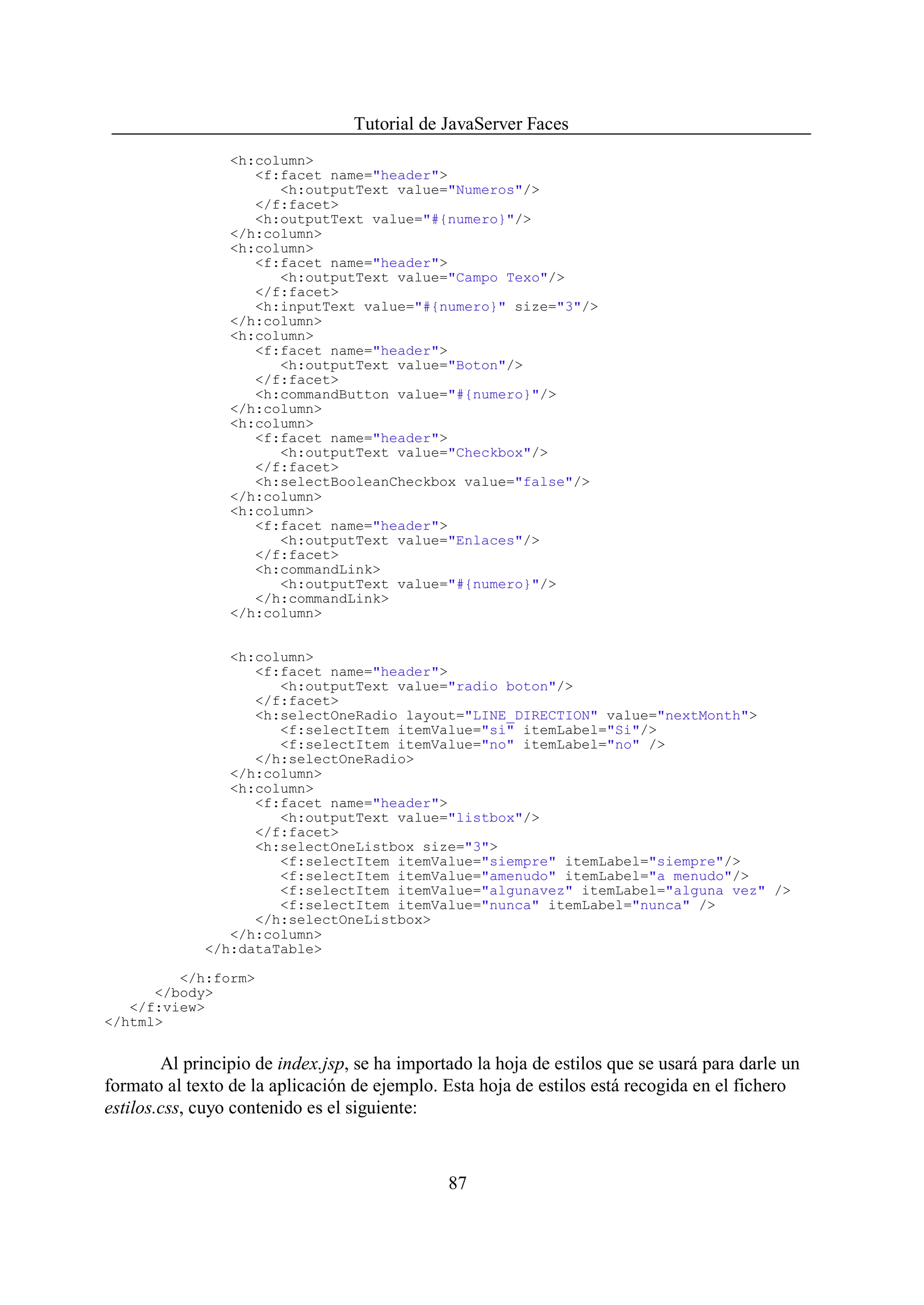 Tutorial de JavaServer Faces
                 <h:column>
                    <f:facet name="header">
                       <h:outputText value="Numeros"/>
                    </f:facet>
                    <h:outputText value="#{numero}"/>
                 </h:column>
                 <h:column>
                    <f:facet name="header">
                       <h:outputText value="Campo Texo"/>
                    </f:facet>
                    <h:inputText value="#{numero}" size="3"/>
                 </h:column>
                 <h:column>
                    <f:facet name="header">
                       <h:outputText value="Boton"/>
                    </f:facet>
                    <h:commandButton value="#{numero}"/>
                 </h:column>
                 <h:column>
                    <f:facet name="header">
                       <h:outputText value="Checkbox"/>
                    </f:facet>
                    <h:selectBooleanCheckbox value="false"/>
                 </h:column>
                 <h:column>
                    <f:facet name="header">
                       <h:outputText value="Enlaces"/>
                    </f:facet>
                    <h:commandLink>
                       <h:outputText value="#{numero}"/>
                    </h:commandLink>
                 </h:column>


                <h:column>
                   <f:facet name="header">
                      <h:outputText value="radio boton"/>
                   </f:facet>
                   <h:selectOneRadio layout="LINE_DIRECTION" value="nextMonth">
                      <f:selectItem itemValue="si" itemLabel="Si"/>
                      <f:selectItem itemValue="no" itemLabel="no" />
                   </h:selectOneRadio>
                </h:column>
                <h:column>
                   <f:facet name="header">
                      <h:outputText value="listbox"/>
                   </f:facet>
                   <h:selectOneListbox size="3">
                      <f:selectItem itemValue="siempre" itemLabel="siempre"/>
                      <f:selectItem itemValue="amenudo" itemLabel="a menudo"/>
                      <f:selectItem itemValue="algunavez" itemLabel="alguna vez" />
                      <f:selectItem itemValue="nunca" itemLabel="nunca" />
                   </h:selectOneListbox>
                </h:column>
             </h:dataTable>

         </h:form>
      </body>
   </f:view>
</html>


        Al principio de index.jsp, se ha importado la hoja de estilos que se usará para darle un
formato al texto de la aplicación de ejemplo. Esta hoja de estilos está recogida en el fichero
estilos.css, cuyo contenido es el siguiente:



                                               87
 