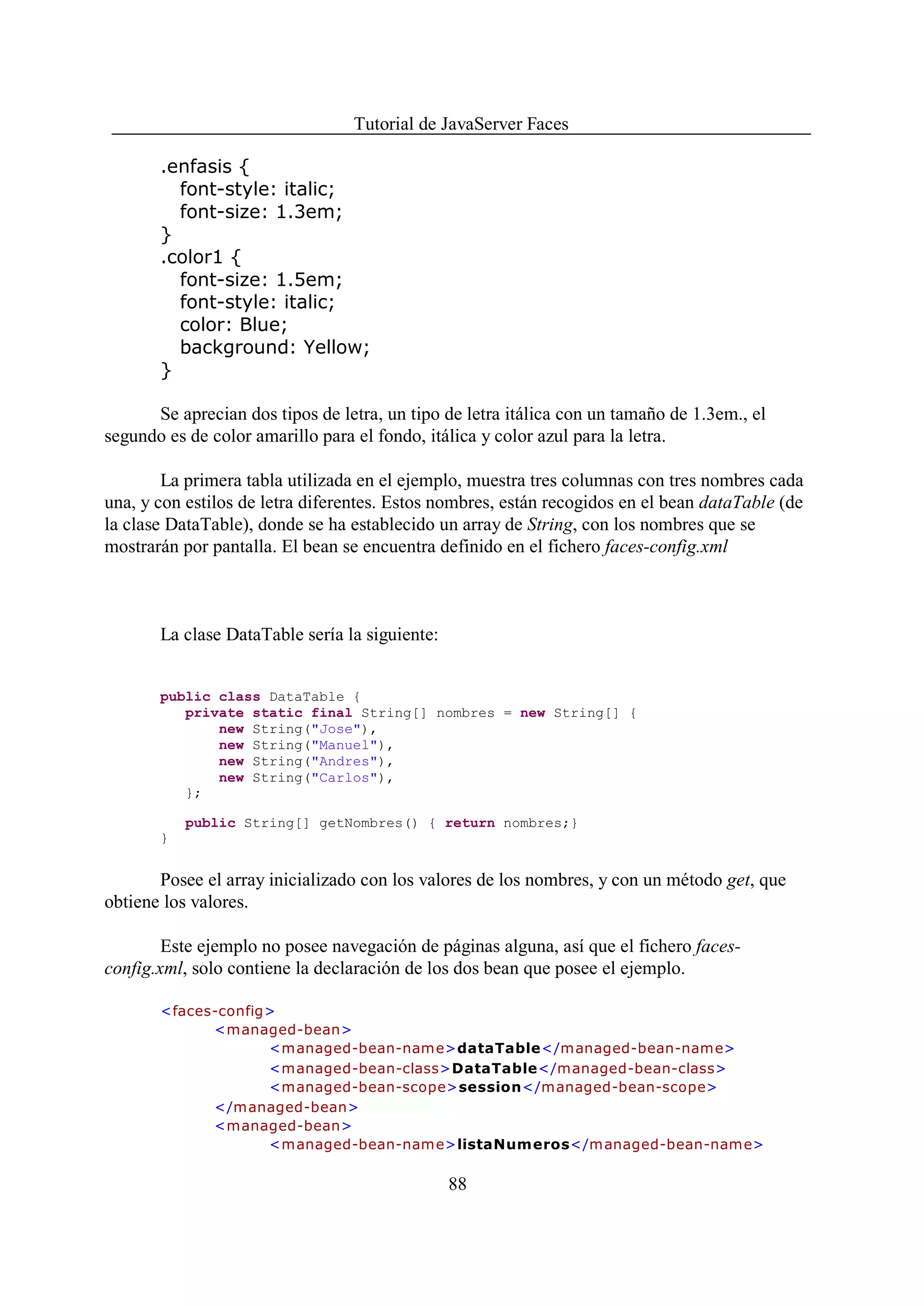 Tutorial de JavaServer Faces

       .enfasis {
         font-style: italic;
         font-size: 1.3em;
       }
       .color1 {
         font-size: 1.5em;
         font-style: italic;
         color: Blue;
         background: Yellow;
       }

      Se aprecian dos tipos de letra, un tipo de letra itálica con un tamaño de 1.3em., el
segundo es de color amarillo para el fondo, itálica y color azul para la letra.

        La primera tabla utilizada en el ejemplo, muestra tres columnas con tres nombres cada
una, y con estilos de letra diferentes. Estos nombres, están recogidos en el bean dataTable (de
la clase DataTable), donde se ha establecido un array de String, con los nombres que se
mostrarán por pantalla. El bean se encuentra definido en el fichero faces-config.xml



       La clase DataTable sería la siguiente:


       public class DataTable {
          private static final String[] nombres = new String[] {
              new String("Jose"),
              new String("Manuel"),
              new String("Andres"),
              new String("Carlos"),
          };

           public String[] getNombres() { return nombres;}
       }


       Posee el array inicializado con los valores de los nombres, y con un método get, que
obtiene los valores.

        Este ejemplo no posee navegación de páginas alguna, así que el fichero faces-
config.xml, solo contiene la declaración de los dos bean que posee el ejemplo.

       <faces-config>
             <managed-bean>
                    <m anaged-bean-name>dataTable</managed-bean-name>
                    <managed-bean-class>DataTable</managed-bean-class>
                    <managed-bean-scope>session</managed-bean-scope>
             </managed-bean>
             <managed-bean>
                    <m anaged-bean-name>listaNumeros</managed-bean-name>

                                                88
 