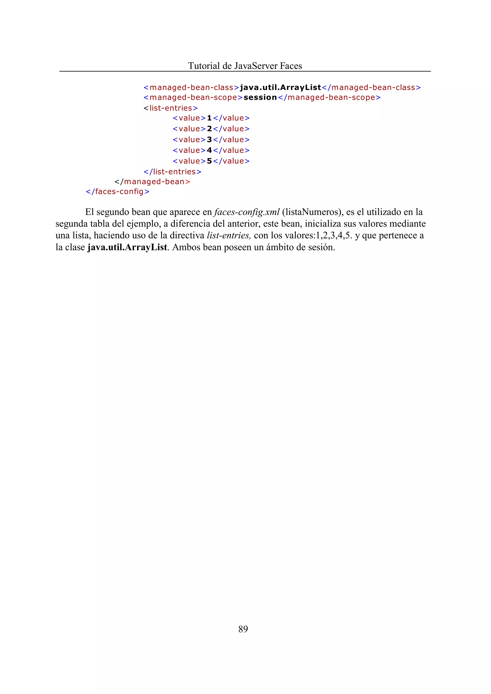 Tutorial de JavaServer Faces

                     <managed-bean-class>java.util.ArrayList</managed-bean-class>
                     <managed-bean-scope>session</managed-bean-scope>
                     <list-entries>
                             <value>1</value>
                             <value>2</value>
                             <value>3</value>
                             <value>4</value>
                             <value>5</value>
                     </list-entries>
             </managed-bean>
       </faces-config>

        El segundo bean que aparece en faces-config.xml (listaNumeros), es el utilizado en la
segunda tabla del ejemplo, a diferencia del anterior, este bean, inicializa sus valores mediante
una lista, haciendo uso de la directiva list-entries, con los valores:1,2,3,4,5. y que pertenece a
la clase java.util.ArrayList. Ambos bean poseen un ámbito de sesión.




                                                89
 