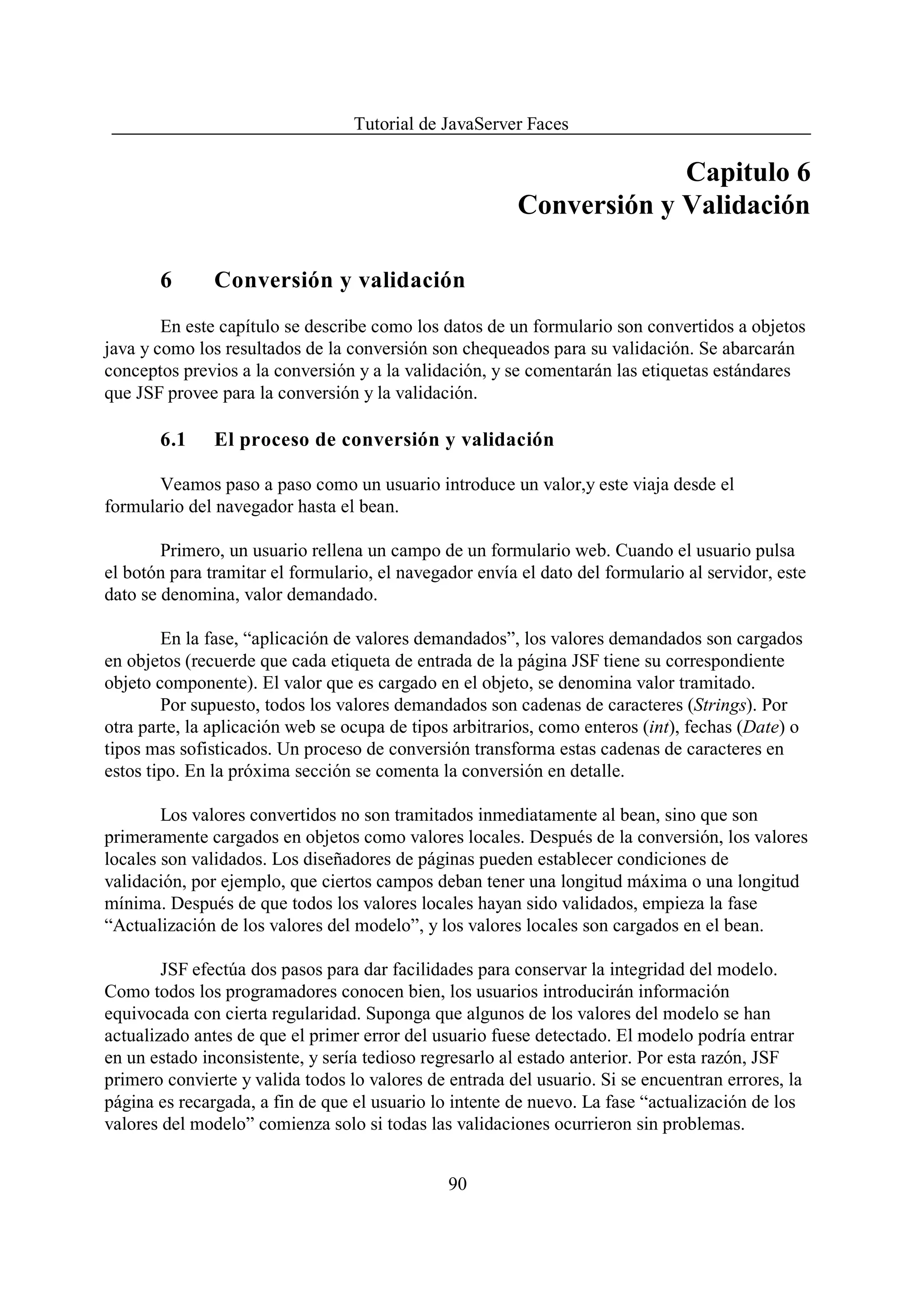 Tutorial de JavaServer Faces

                                                                      Capitulo 6
                                                         Conversión y Validación

       6       Conversión y validación
        En este capítulo se describe como los datos de un formulario son convertidos a objetos
java y como los resultados de la conversión son chequeados para su validación. Se abarcarán
conceptos previos a la conversión y a la validación, y se comentarán las etiquetas estándares
que JSF provee para la conversión y la validación.

       6.1     El proceso de conversión y validación

       Veamos paso a paso como un usuario introduce un valor,y este viaja desde el
formulario del navegador hasta el bean.

        Primero, un usuario rellena un campo de un formulario web. Cuando el usuario pulsa
el botón para tramitar el formulario, el navegador envía el dato del formulario al servidor, este
dato se denomina, valor demandado.

        En la fase, “aplicación de valores demandados”, los valores demandados son cargados
en objetos (recuerde que cada etiqueta de entrada de la página JSF tiene su correspondiente
objeto componente). El valor que es cargado en el objeto, se denomina valor tramitado.
        Por supuesto, todos los valores demandados son cadenas de caracteres (Strings). Por
otra parte, la aplicación web se ocupa de tipos arbitrarios, como enteros (int), fechas (Date) o
tipos mas sofisticados. Un proceso de conversión transforma estas cadenas de caracteres en
estos tipo. En la próxima sección se comenta la conversión en detalle.

        Los valores convertidos no son tramitados inmediatamente al bean, sino que son
primeramente cargados en objetos como valores locales. Después de la conversión, los valores
locales son validados. Los diseñadores de páginas pueden establecer condiciones de
validación, por ejemplo, que ciertos campos deban tener una longitud máxima o una longitud
mínima. Después de que todos los valores locales hayan sido validados, empieza la fase
“Actualización de los valores del modelo”, y los valores locales son cargados en el bean.

        JSF efectúa dos pasos para dar facilidades para conservar la integridad del modelo.
Como todos los programadores conocen bien, los usuarios introducirán información
equivocada con cierta regularidad. Suponga que algunos de los valores del modelo se han
actualizado antes de que el primer error del usuario fuese detectado. El modelo podría entrar
en un estado inconsistente, y sería tedioso regresarlo al estado anterior. Por esta razón, JSF
primero convierte y valida todos lo valores de entrada del usuario. Si se encuentran errores, la
página es recargada, a fin de que el usuario lo intente de nuevo. La fase “actualización de los
valores del modelo” comienza solo si todas las validaciones ocurrieron sin problemas.


                                               90
 