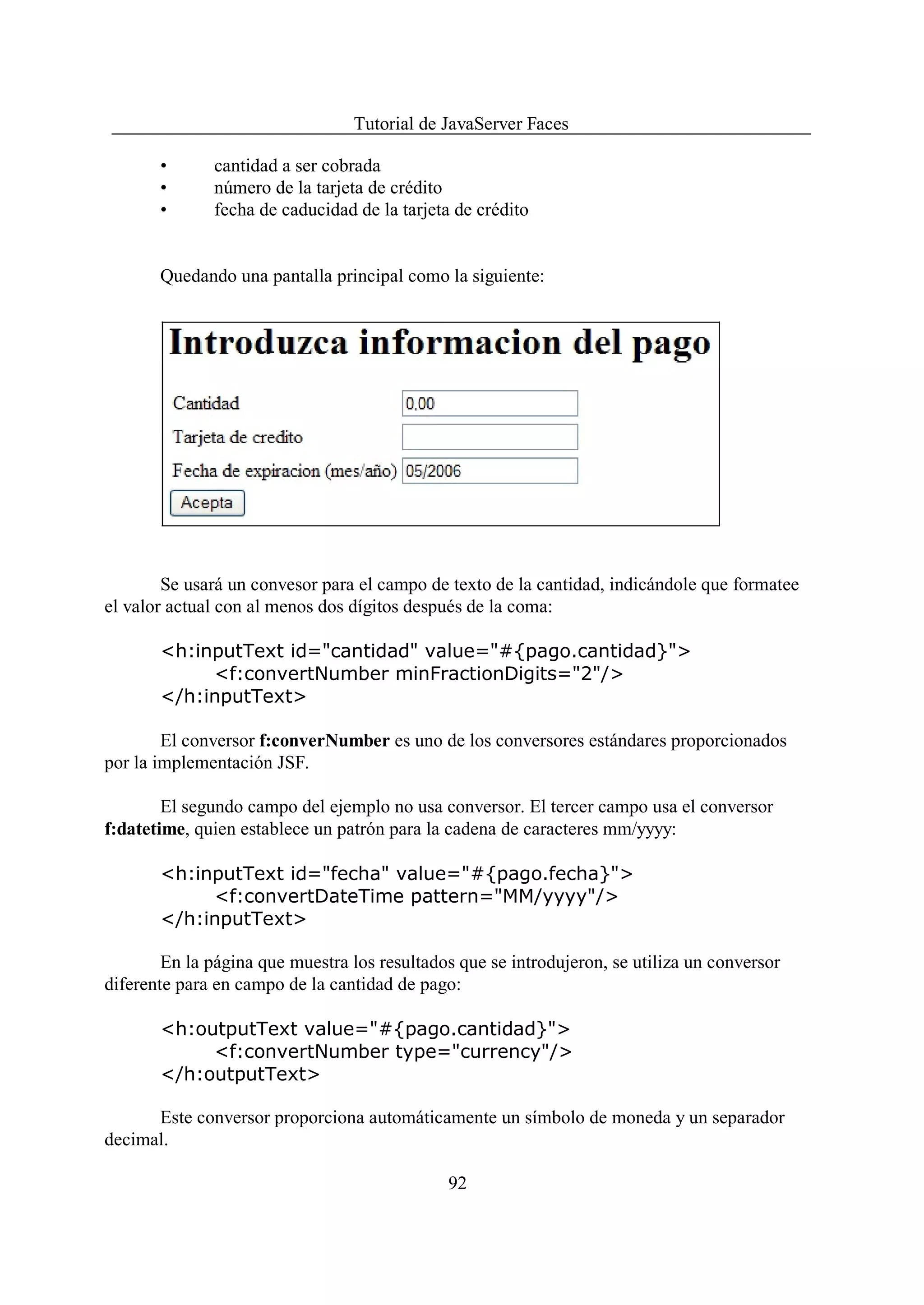 Tutorial de JavaServer Faces

       •      cantidad a ser cobrada
       •      número de la tarjeta de crédito
       •      fecha de caducidad de la tarjeta de crédito


       Quedando una pantalla principal como la siguiente:




        Se usará un convesor para el campo de texto de la cantidad, indicándole que formatee
el valor actual con al menos dos dígitos después de la coma:

       <h:inputText id="cantidad" value="#{pago.cantidad}">
            <f:convertNumber minFractionDigits="2"/>
       </h:inputText>

        El conversor f:converNumber es uno de los conversores estándares proporcionados
por la implementación JSF.

        El segundo campo del ejemplo no usa conversor. El tercer campo usa el conversor
f:datetime, quien establece un patrón para la cadena de caracteres mm/yyyy:

       <h:inputText id="fecha" value="#{pago.fecha}">
            <f:convertDateTime pattern="MM/yyyy"/>
       </h:inputText>

        En la página que muestra los resultados que se introdujeron, se utiliza un conversor
diferente para en campo de la cantidad de pago:

       <h:outputText value="#{pago.cantidad}">
            <f:convertNumber type="currency"/>
       </h:outputText>

      Este conversor proporciona automáticamente un símbolo de moneda y un separador
decimal.

                                              92
 