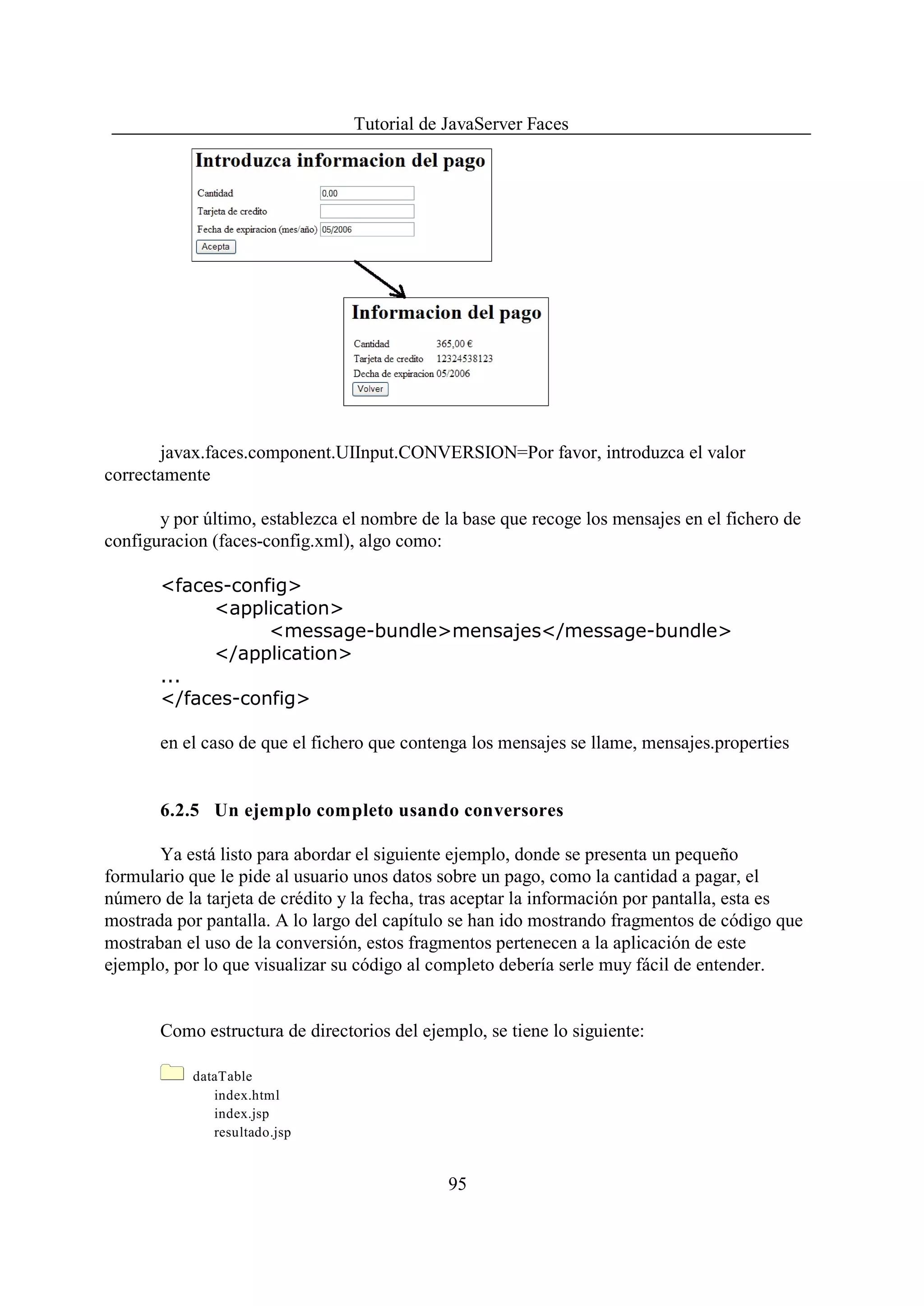 Tutorial de JavaServer Faces




       javax.faces.component.UIInput.CONVERSION=Por favor, introduzca el valor
correctamente

       y por último, establezca el nombre de la base que recoge los mensajes en el fichero de
configuracion (faces-config.xml), algo como:

       <faces-config>
            <application>
                  <message-bundle>mensajes</message-bundle>
            </application>
       ...
       </faces-config>

       en el caso de que el fichero que contenga los mensajes se llame, mensajes.properties


       6.2.5 Un ejemplo completo usando conversores

       Ya está listo para abordar el siguiente ejemplo, donde se presenta un pequeño
formulario que le pide al usuario unos datos sobre un pago, como la cantidad a pagar, el
número de la tarjeta de crédito y la fecha, tras aceptar la información por pantalla, esta es
mostrada por pantalla. A lo largo del capítulo se han ido mostrando fragmentos de código que
mostraban el uso de la conversión, estos fragmentos pertenecen a la aplicación de este
ejemplo, por lo que visualizar su código al completo debería serle muy fácil de entender.


       Como estructura de directorios del ejemplo, se tiene lo siguiente:

           dataTable
              index.html
              index.jsp
              resultado.jsp


                                              95
 