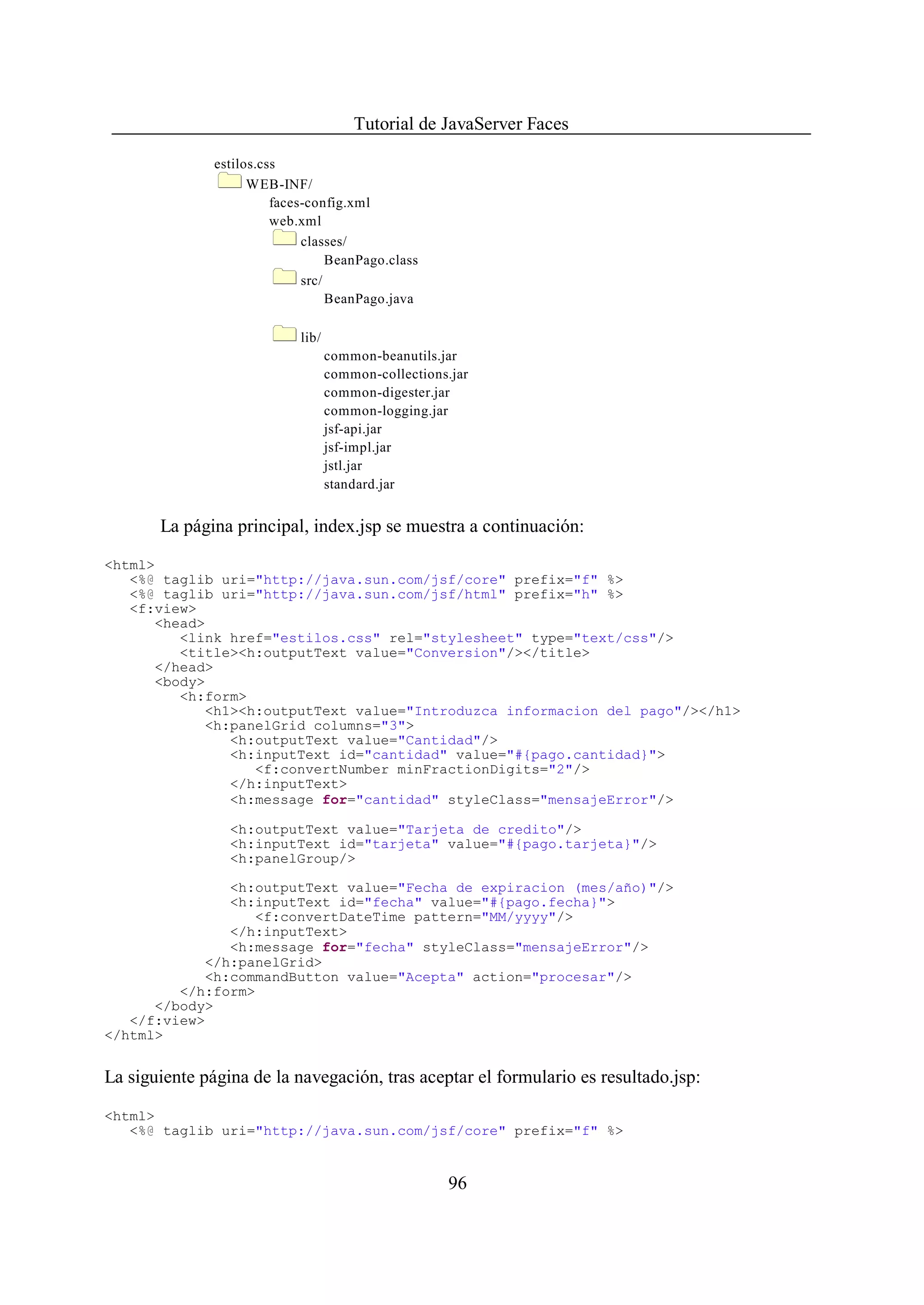 Tutorial de JavaServer Faces

               estilos.css
                     WEB-INF/
                         faces-config.xml
                         web.xml
                              classes/
                                   BeanPago.class
                              src/
                                   BeanPago.java

                             lib/
                                    common-beanutils.jar
                                    common-collections.jar
                                    common-digester.jar
                                    common-logging.jar
                                    jsf-api.jar
                                    jsf-impl.jar
                                    jstl.jar
                                    standard.jar


       La página principal, index.jsp se muestra a continuación:

<html>
   <%@ taglib uri="http://java.sun.com/jsf/core" prefix="f" %>
   <%@ taglib uri="http://java.sun.com/jsf/html" prefix="h" %>
   <f:view>
      <head>
         <link href="estilos.css" rel="stylesheet" type="text/css"/>
         <title><h:outputText value="Conversion"/></title>
      </head>
      <body>
         <h:form>
            <h1><h:outputText value="Introduzca informacion del pago"/></h1>
            <h:panelGrid columns="3">
               <h:outputText value="Cantidad"/>
               <h:inputText id="cantidad" value="#{pago.cantidad}">
                  <f:convertNumber minFractionDigits="2"/>
               </h:inputText>
               <h:message for="cantidad" styleClass="mensajeError"/>

                 <h:outputText value="Tarjeta de credito"/>
                 <h:inputText id="tarjeta" value="#{pago.tarjeta}"/>
                 <h:panelGroup/>

               <h:outputText value="Fecha de expiracion (mes/año)"/>
               <h:inputText id="fecha" value="#{pago.fecha}">
                  <f:convertDateTime pattern="MM/yyyy"/>
               </h:inputText>
               <h:message for="fecha" styleClass="mensajeError"/>
            </h:panelGrid>
            <h:commandButton value="Acepta" action="procesar"/>
         </h:form>
      </body>
   </f:view>
</html>


La siguiente página de la navegación, tras aceptar el formulario es resultado.jsp:

<html>
   <%@ taglib uri="http://java.sun.com/jsf/core" prefix="f" %>


                                                       96
 
