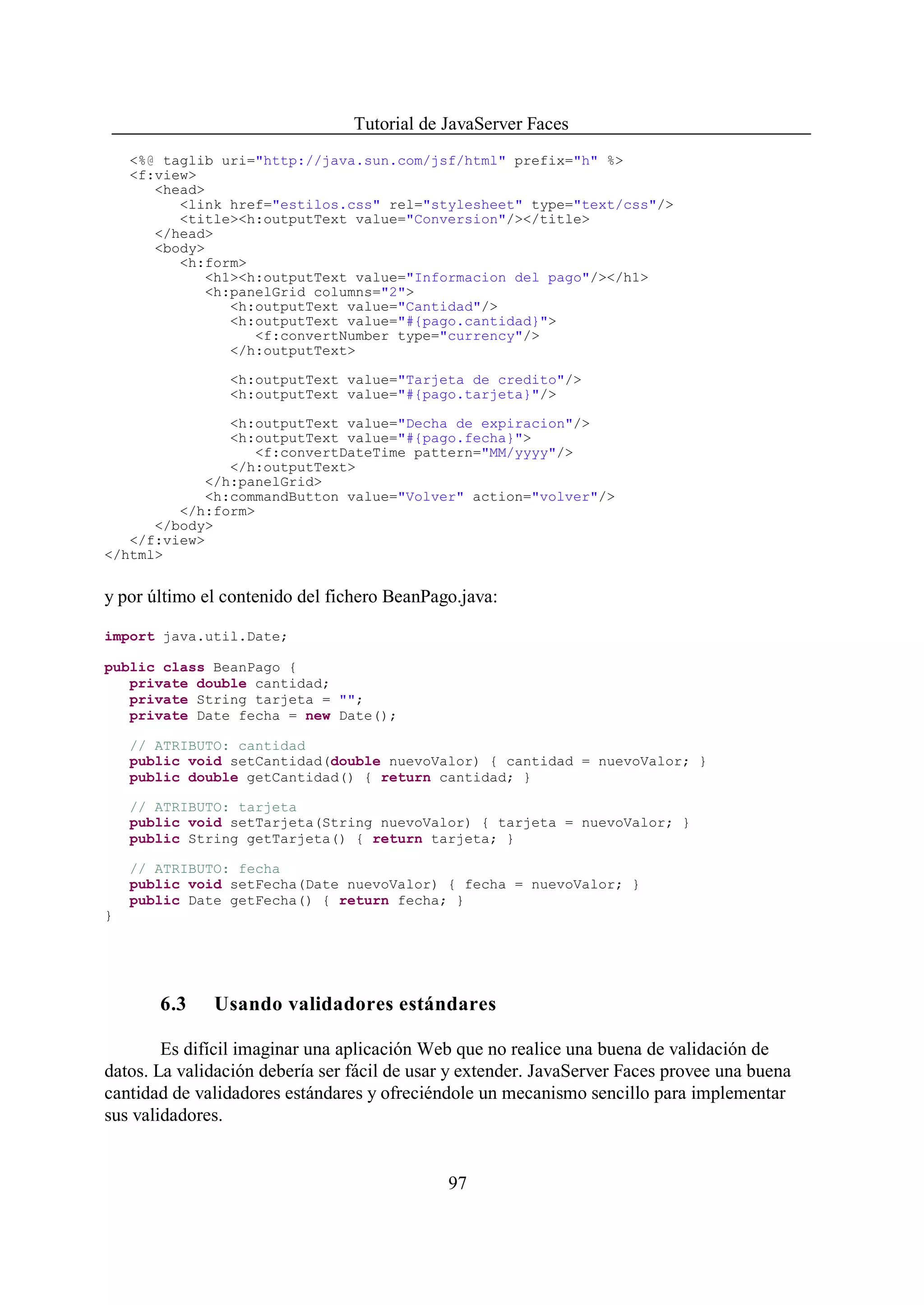 Tutorial de JavaServer Faces
    <%@ taglib uri="http://java.sun.com/jsf/html" prefix="h" %>
    <f:view>
       <head>
          <link href="estilos.css" rel="stylesheet" type="text/css"/>
          <title><h:outputText value="Conversion"/></title>
       </head>
       <body>
          <h:form>
             <h1><h:outputText value="Informacion del pago"/></h1>
             <h:panelGrid columns="2">
                <h:outputText value="Cantidad"/>
                <h:outputText value="#{pago.cantidad}">
                   <f:convertNumber type="currency"/>
                </h:outputText>

                <h:outputText value="Tarjeta de credito"/>
                <h:outputText value="#{pago.tarjeta}"/>

               <h:outputText value="Decha de expiracion"/>
               <h:outputText value="#{pago.fecha}">
                  <f:convertDateTime pattern="MM/yyyy"/>
               </h:outputText>
            </h:panelGrid>
            <h:commandButton value="Volver" action="volver"/>
         </h:form>
      </body>
   </f:view>
</html>


y por último el contenido del fichero BeanPago.java:

import java.util.Date;

public class BeanPago {
   private double cantidad;
   private String tarjeta = "";
   private Date fecha = new Date();

    // ATRIBUTO: cantidad
    public void setCantidad(double nuevoValor) { cantidad = nuevoValor; }
    public double getCantidad() { return cantidad; }

    // ATRIBUTO: tarjeta
    public void setTarjeta(String nuevoValor) { tarjeta = nuevoValor; }
    public String getTarjeta() { return tarjeta; }

    // ATRIBUTO: fecha
    public void setFecha(Date nuevoValor) { fecha = nuevoValor; }
    public Date getFecha() { return fecha; }
}




       6.3    Usando validadores estándares

        Es difícil imaginar una aplicación Web que no realice una buena de validación de
datos. La validación debería ser fácil de usar y extender. JavaServer Faces provee una buena
cantidad de validadores estándares y ofreciéndole un mecanismo sencillo para implementar
sus validadores.


                                              97
 