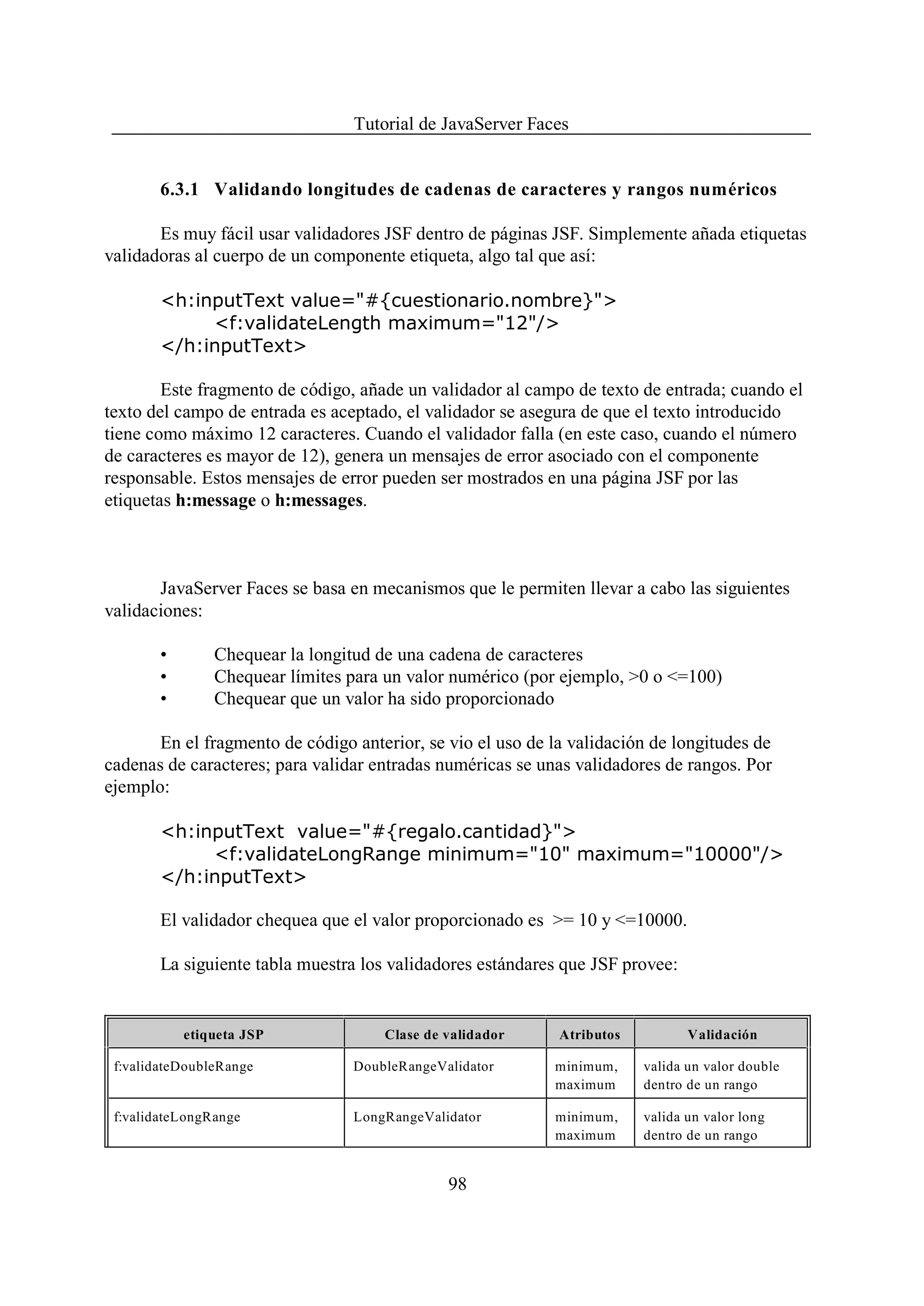 Tutorial de JavaServer Faces


        6.3.1 Validando longitudes de cadenas de caracteres y rangos numéricos

       Es muy fácil usar validadores JSF dentro de páginas JSF. Simplemente añada etiquetas
validadoras al cuerpo de un componente etiqueta, algo tal que así:

        <h:inputText value="#{cuestionario.nombre}">
             <f:validateLength maximum="12"/>
        </h:inputText>

        Este fragmento de código, añade un validador al campo de texto de entrada; cuando el
texto del campo de entrada es aceptado, el validador se asegura de que el texto introducido
tiene como máximo 12 caracteres. Cuando el validador falla (en este caso, cuando el número
de caracteres es mayor de 12), genera un mensajes de error asociado con el componente
responsable. Estos mensajes de error pueden ser mostrados en una página JSF por las
etiquetas h:message o h:messages.



       JavaServer Faces se basa en mecanismos que le permiten llevar a cabo las siguientes
validaciones:

        •       Chequear la longitud de una cadena de caracteres
        •       Chequear límites para un valor numérico (por ejemplo, >0 o <=100)
        •       Chequear que un valor ha sido proporcionado

       En el fragmento de código anterior, se vio el uso de la validación de longitudes de
cadenas de caracteres; para validar entradas numéricas se unas validadores de rangos. Por
ejemplo:

        <h:inputText value="#{regalo.cantidad}">
             <f:validateLongRange minimum="10" maximum="10000"/>
        </h:inputText>

        El validador chequea que el valor proporcionado es >= 10 y <=10000.

        La siguiente tabla muestra los validadores estándares que JSF provee:


            etiqueta JSP             Clase de validador      Atributos          Validación

 f:validateDoubleRange           DoubleRangeValidator       minimum,     valida un valor double
                                                            maximum      dentro de un rango

 f:validateLongRange             LongRangeValidator         minimum,     valida un valor long
                                                            maximum      dentro de un rango


                                              98
 