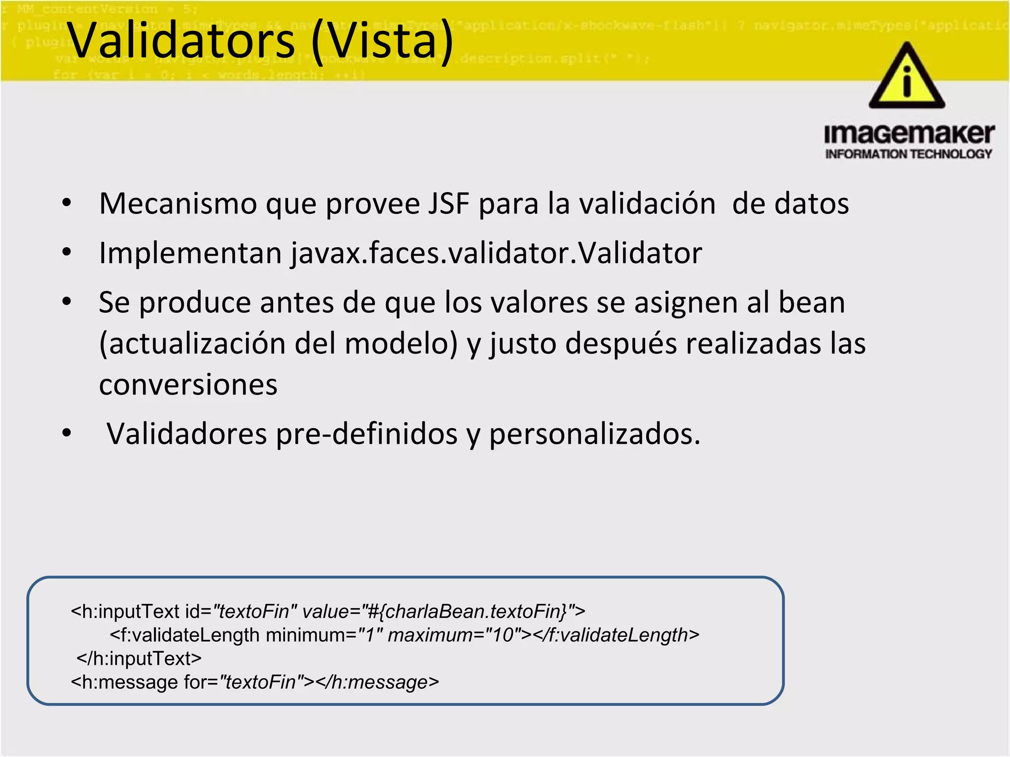 Validators (Vista) Mecanismo que provee JSF para la validación  de datos Implementan javax.faces.validator.Validator Se produce antes de que los valores se asignen al bean (actualización del modelo) y justo después realizadas las conversiones Validadores pre-definidos y personalizados. <h:inputText id= &quot;textoFin&quot; value=&quot;#{charlaBean.textoFin}&quot;> <f:validateLength minimum= &quot;1&quot; maximum=&quot;10&quot;></f:validateLength> </h:inputText> <h:message for= &quot;textoFin&quot;></h:message> 