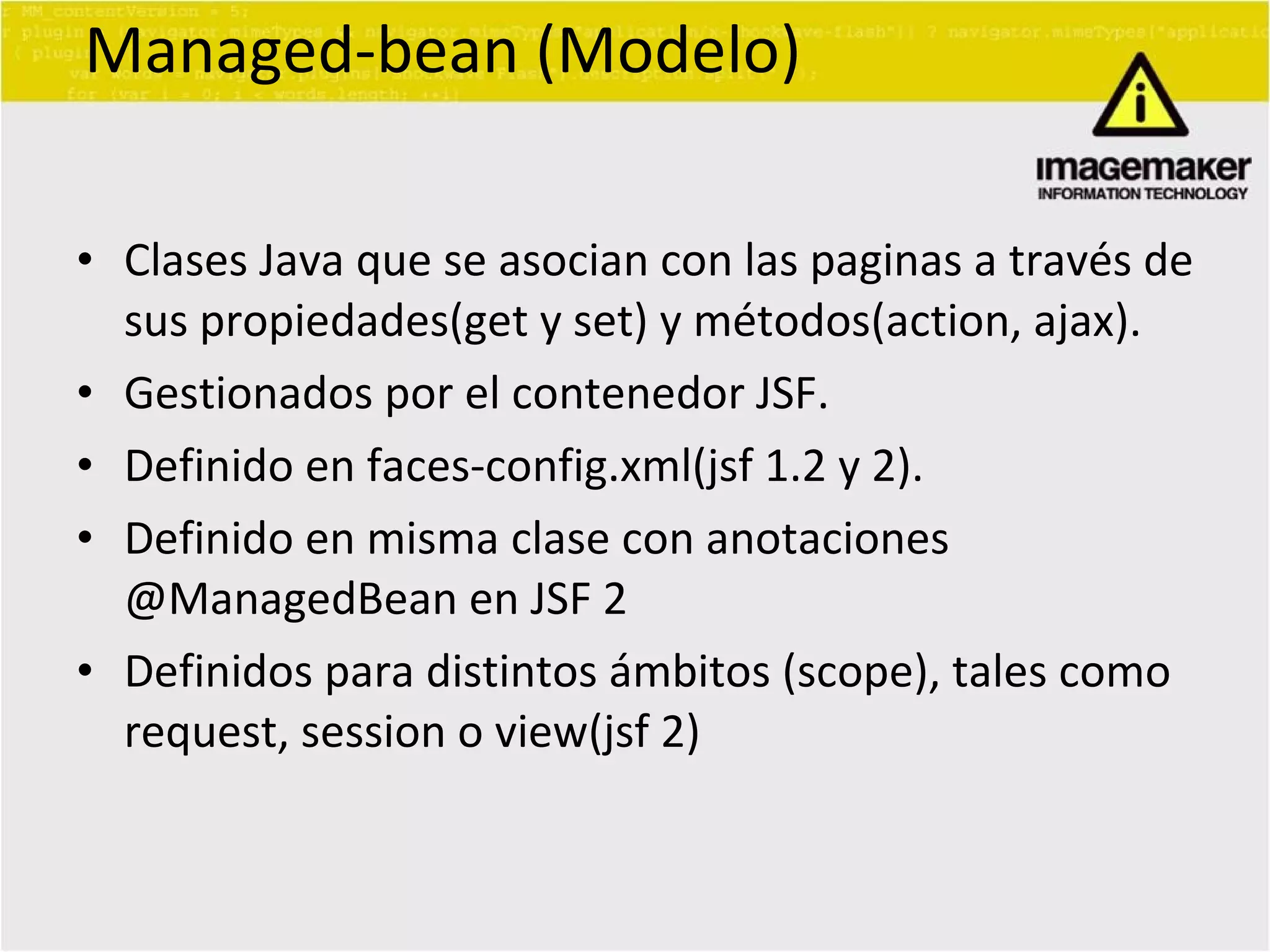 Managed-bean (Modelo) Clases Java que se asocian con las paginas a través de sus propiedades(get y set) y métodos(action, ajax). Gestionados por el contenedor JSF. Definido en faces-config.xml(jsf 1.2 y 2). Definido en misma clase con anotaciones @ManagedBean en JSF 2 Definidos para distintos ámbitos (scope), tales como request, session o view(jsf 2) 