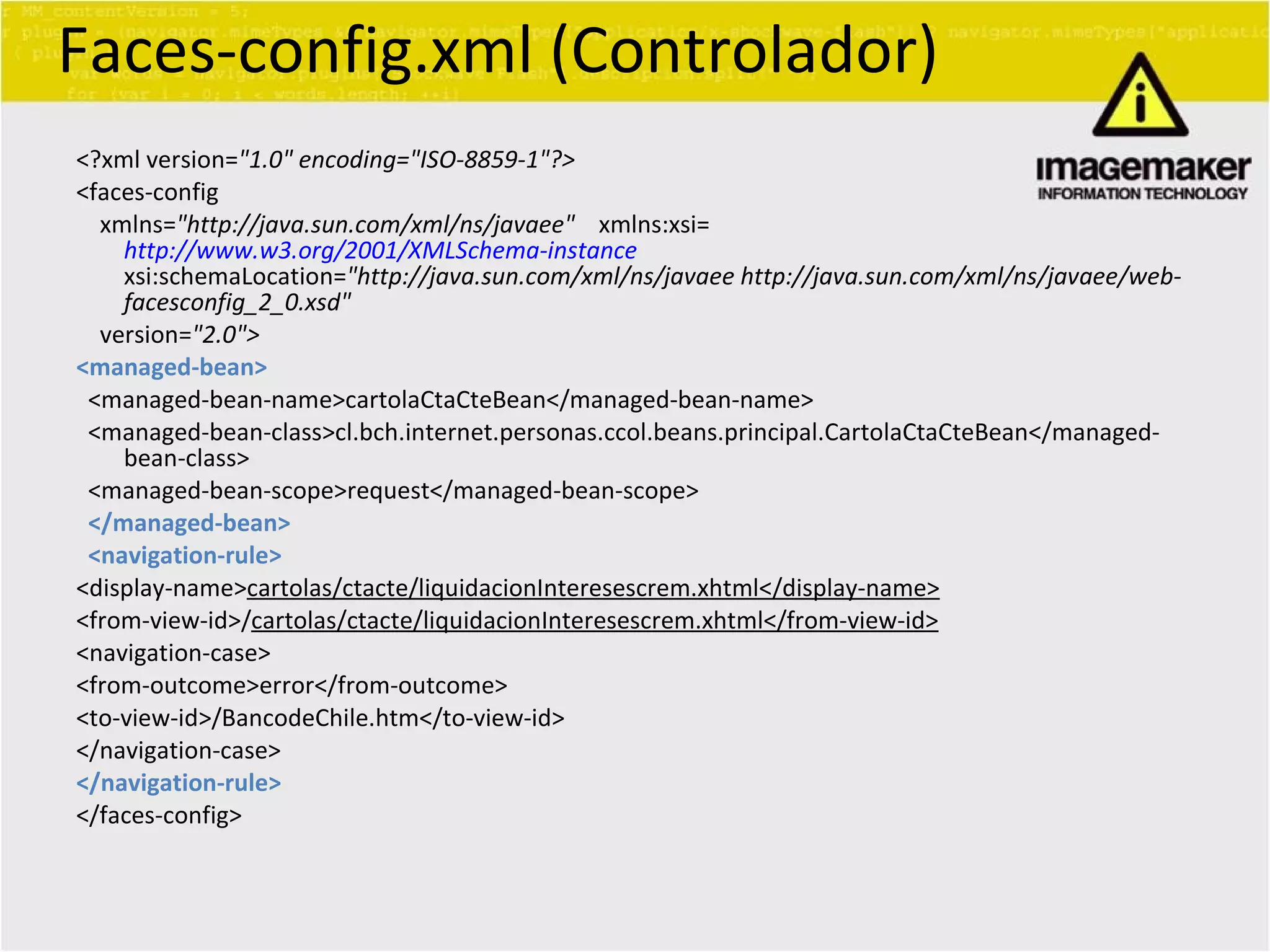 Faces-config.xml (Controlador) <?xml version= &quot;1.0&quot; encoding=&quot;ISO-8859-1&quot;?> <faces-config xmlns= &quot;http://java.sun.com/xml/ns/javaee&quot;   xmlns:xsi= http://www.w3.org/2001/XMLSchema-instance   xsi:schemaLocation= &quot;http://java.sun.com/xml/ns/javaee http://java.sun.com/xml/ns/javaee/web-facesconfig_2_0.xsd&quot; version= &quot;2.0&quot;> <managed-bean> <managed-bean-name>cartolaCtaCteBean</managed-bean-name> <managed-bean-class>cl.bch.internet.personas.ccol.beans.principal.CartolaCtaCteBean</managed-bean-class> <managed-bean-scope>request</managed-bean-scope> </managed-bean> <navigation-rule> <display-name> cartolas/ctacte/liquidacionInteresescrem.xhtml</display-name> <from-view-id>/ cartolas/ctacte/liquidacionInteresescrem.xhtml</from-view-id> <navigation-case> <from-outcome>error</from-outcome> <to-view-id>/BancodeChile.htm</to-view-id> </navigation-case> </navigation-rule> </faces-config> 