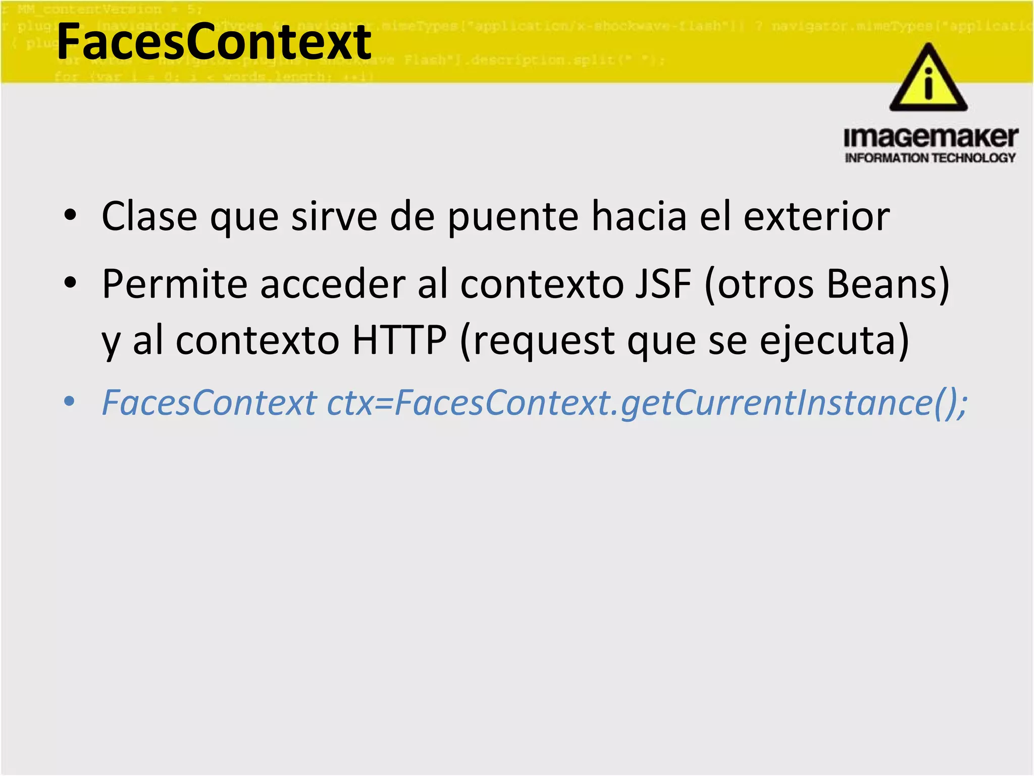 FacesContext Clase que sirve de puente hacia el exterior Permite acceder al contexto JSF (otros Beans) y al contexto HTTP (request que se ejecuta) FacesContext ctx=FacesContext.getCurrentInstance(); 