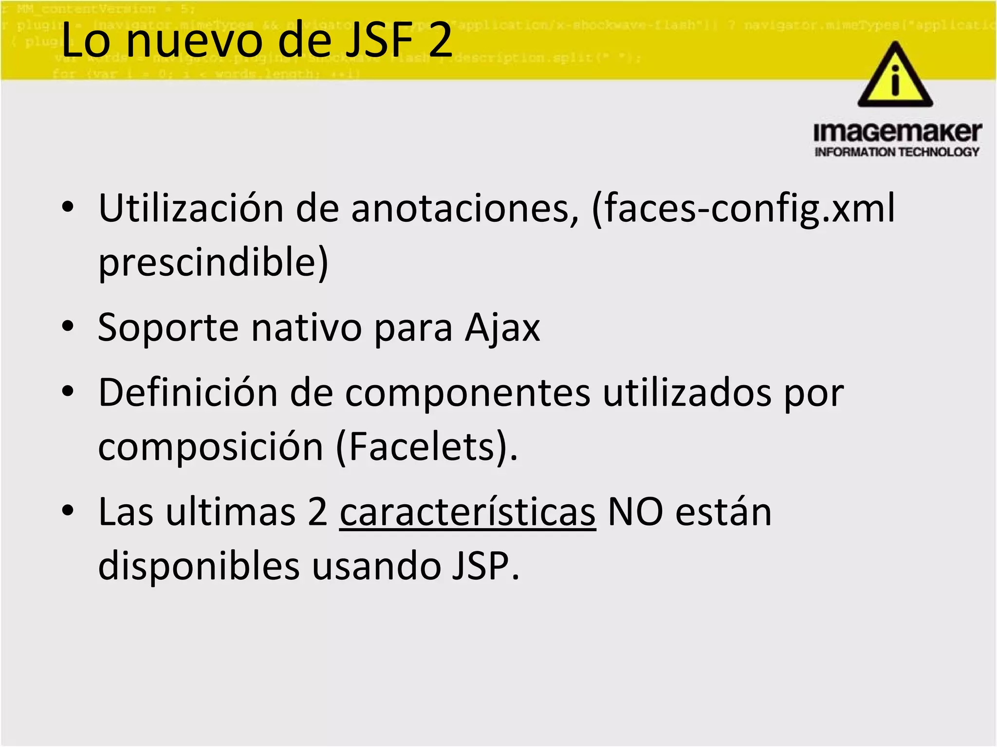 Lo nuevo de JSF 2 Utilización de anotaciones, (faces-config.xml prescindible) Soporte nativo para Ajax Definición de componentes utilizados por composición (Facelets). Las ultimas 2  características  NO están disponibles usando JSP. 