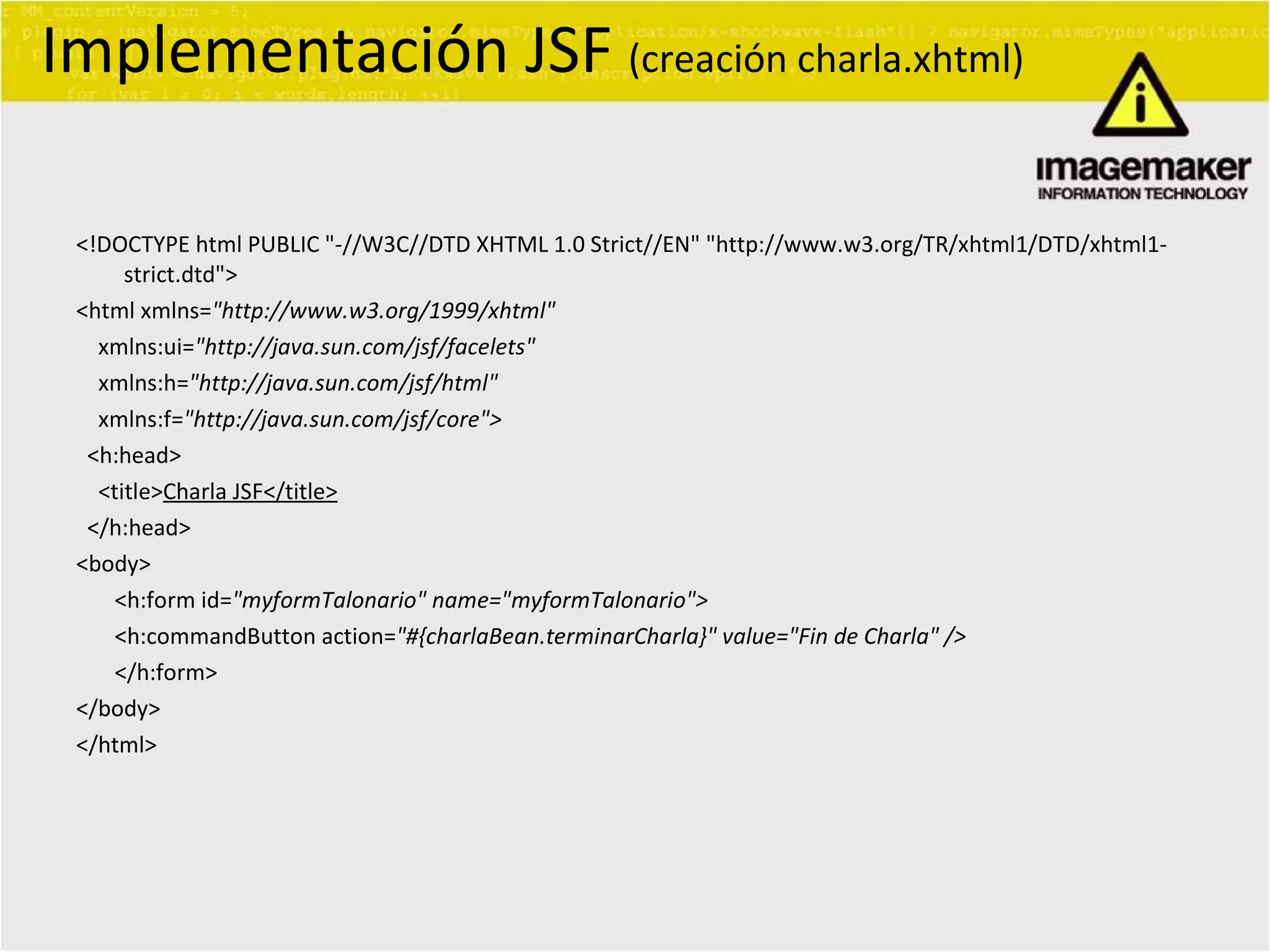 <!DOCTYPE html PUBLIC &quot;-//W3C//DTD XHTML 1.0 Strict//EN&quot; &quot;http://www.w3.org/TR/xhtml1/DTD/xhtml1-strict.dtd&quot;> <html xmlns= &quot;http://www.w3.org/1999/xhtml&quot; xmlns:ui= &quot;http://java.sun.com/jsf/facelets&quot; xmlns:h= &quot;http://java.sun.com/jsf/html&quot; xmlns:f= &quot;http://java.sun.com/jsf/core&quot;> <h:head> <title> Charla JSF</title> </h:head> <body> <h:form id= &quot;myformTalonario&quot; name=&quot;myformTalonario&quot;>  <h:commandButton action= &quot;#{charlaBean.terminarCharla}&quot; value=&quot;Fin de Charla&quot; /> </h:form> </body> </html> Implementación JSF  (creación charla.xhtml) 