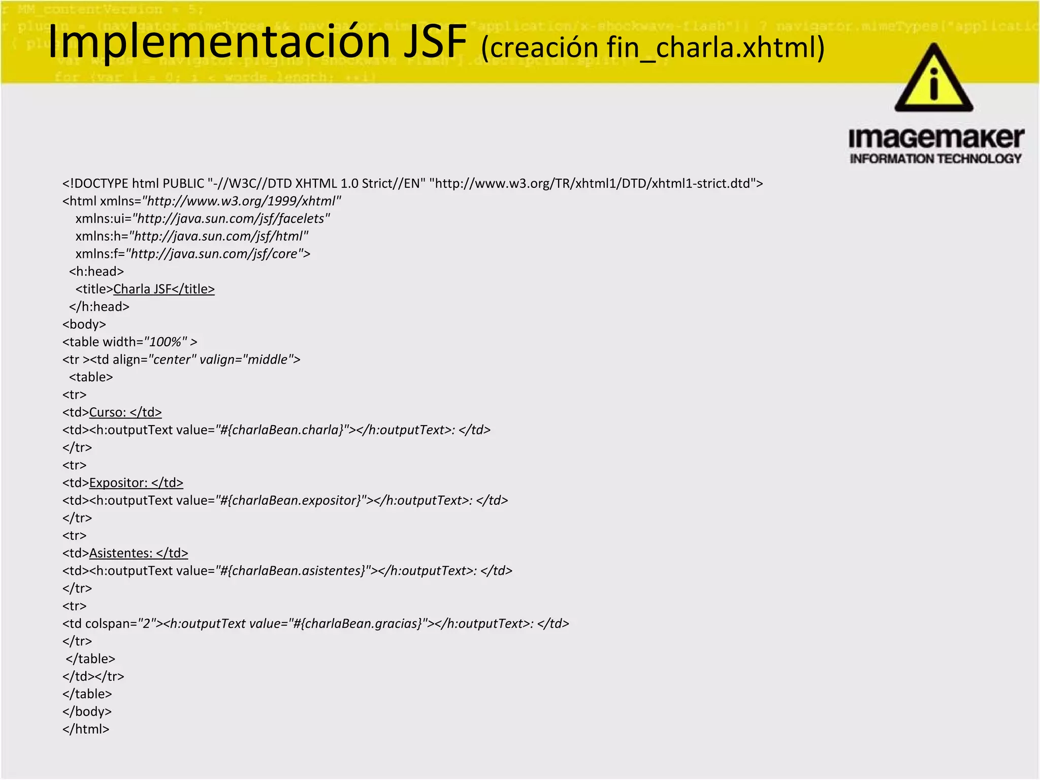 <!DOCTYPE html PUBLIC &quot;-//W3C//DTD XHTML 1.0 Strict//EN&quot; &quot;http://www.w3.org/TR/xhtml1/DTD/xhtml1-strict.dtd&quot;> <html xmlns= &quot;http://www.w3.org/1999/xhtml&quot; xmlns:ui= &quot;http://java.sun.com/jsf/facelets&quot; xmlns:h= &quot;http://java.sun.com/jsf/html&quot; xmlns:f= &quot;http://java.sun.com/jsf/core&quot;> <h:head> <title> Charla JSF</title> </h:head> <body> <table width= &quot;100%&quot; > <tr ><td align= &quot;center&quot; valign=&quot;middle&quot;> <table> <tr> <td> Curso: </td> <td><h:outputText value= &quot;#{charlaBean.charla}&quot;></h:outputText>: </td> </tr> <tr> <td> Expositor: </td> <td><h:outputText value= &quot;#{charlaBean.expositor}&quot;></h:outputText>: </td> </tr> <tr> <td> Asistentes: </td> <td><h:outputText value= &quot;#{charlaBean.asistentes}&quot;></h:outputText>: </td> </tr> <tr> <td colspan= &quot;2&quot;><h:outputText value=&quot;#{charlaBean.gracias}&quot;></h:outputText>: </td> </tr> </table> </td></tr> </table> </body> </html> Implementación JSF  (creación fin_charla.xhtml) 
