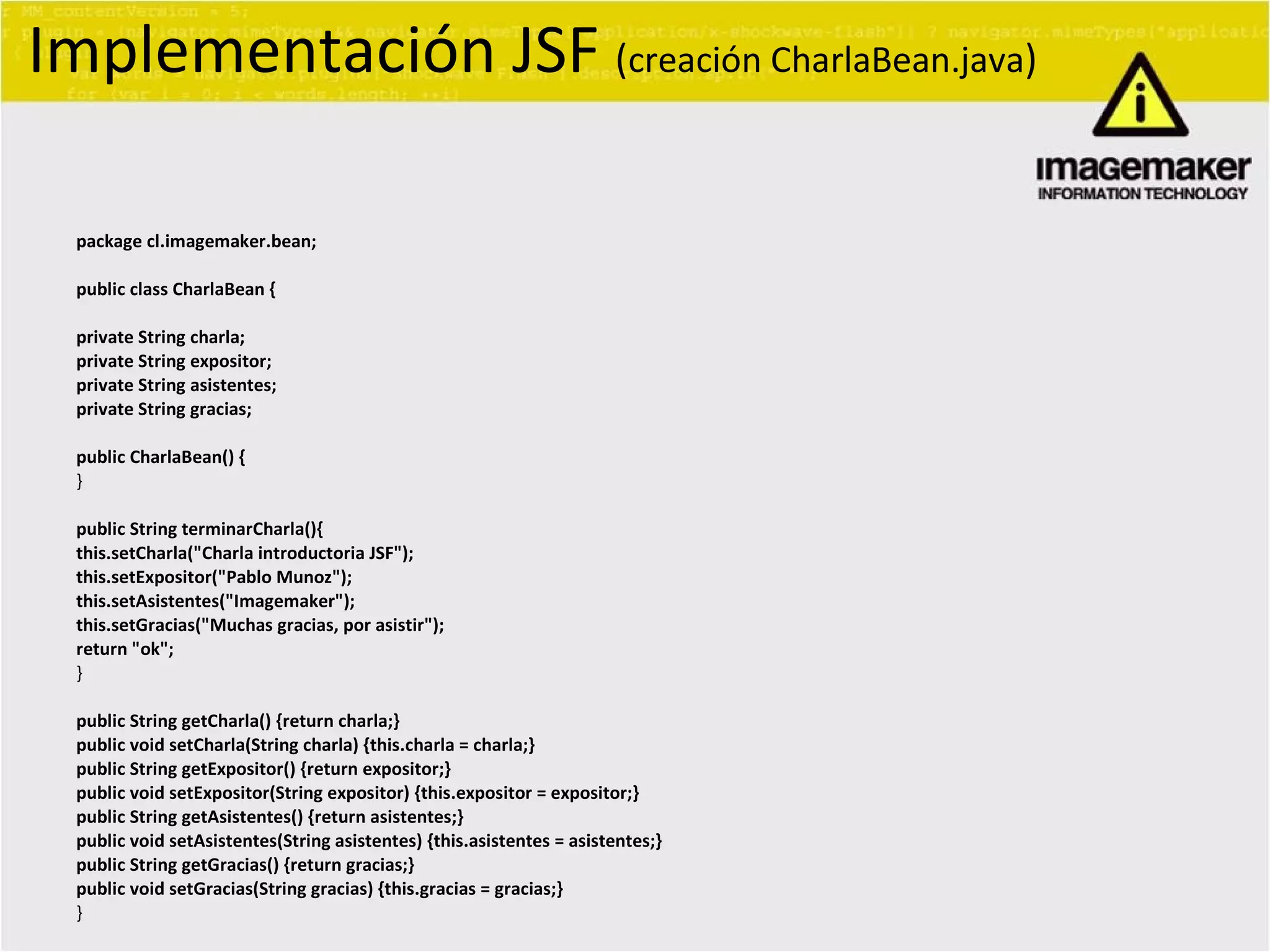 package cl.imagemaker.bean; public class CharlaBean { private String charla; private String expositor; private String asistentes; private String gracias; public CharlaBean() { } public String terminarCharla(){ this.setCharla(&quot;Charla introductoria JSF&quot;); this.setExpositor(&quot;Pablo Munoz&quot;); this.setAsistentes(&quot;Imagemaker&quot;); this.setGracias(&quot;Muchas gracias, por asistir&quot;); return &quot;ok&quot;; } public String getCharla() {return charla;} public void setCharla(String charla) {this.charla = charla;} public String getExpositor() {return expositor;} public void setExpositor(String expositor) {this.expositor = expositor;} public String getAsistentes() {return asistentes;} public void setAsistentes(String asistentes) {this.asistentes = asistentes;} public String getGracias() {return gracias;} public void setGracias(String gracias) {this.gracias = gracias;} } Implementación JSF  ( creación CharlaBean.java ) 