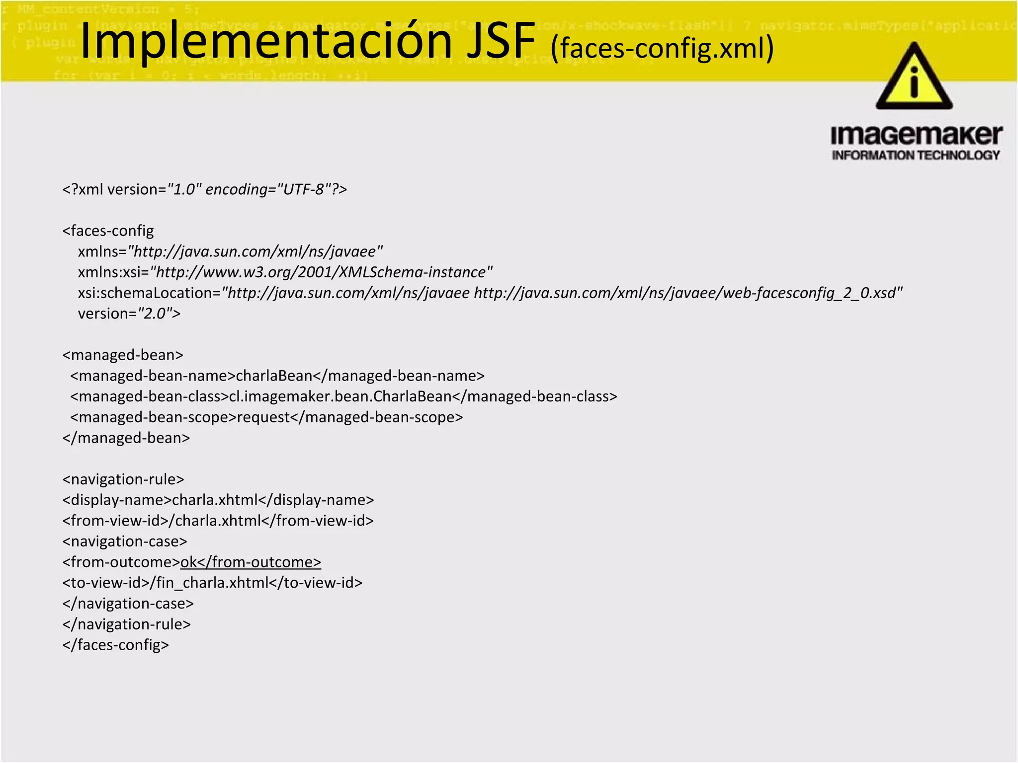 <?xml version= &quot;1.0&quot; encoding=&quot;UTF-8&quot;?> <faces-config xmlns= &quot;http://java.sun.com/xml/ns/javaee&quot; xmlns:xsi= &quot;http://www.w3.org/2001/XMLSchema-instance&quot; xsi:schemaLocation= &quot;http://java.sun.com/xml/ns/javaee http://java.sun.com/xml/ns/javaee/web-facesconfig_2_0.xsd&quot; version= &quot;2.0&quot;> <managed-bean> <managed-bean-name>charlaBean</managed-bean-name> <managed-bean-class>cl.imagemaker.bean.CharlaBean</managed-bean-class> <managed-bean-scope>request</managed-bean-scope> </managed-bean> <navigation-rule> <display-name>charla.xhtml</display-name> <from-view-id>/charla.xhtml</from-view-id> <navigation-case> <from-outcome> ok</from-outcome> <to-view-id>/fin_charla.xhtml</to-view-id> </navigation-case> </navigation-rule> </faces-config> Implementación JSF  ( faces-config.xml ) 