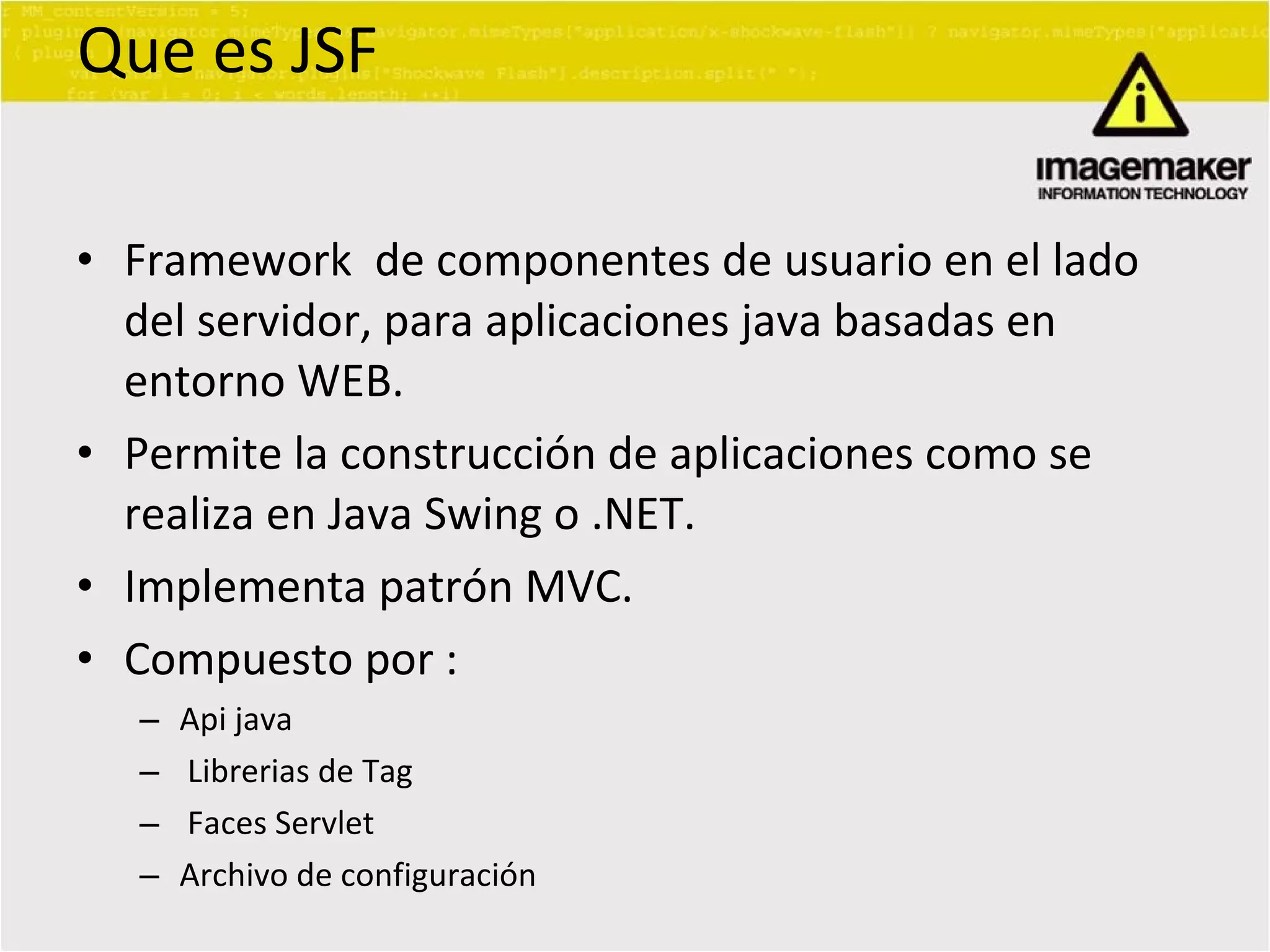 Que es JSF Framework  de componentes de usuario en el lado del servidor, para aplicaciones java basadas en entorno WEB. Permite la construcción de aplicaciones como se realiza en Java Swing o .NET. Implementa patrón MVC. Compuesto por : Api java Librerias de Tag Faces Servlet Archivo de configuración 