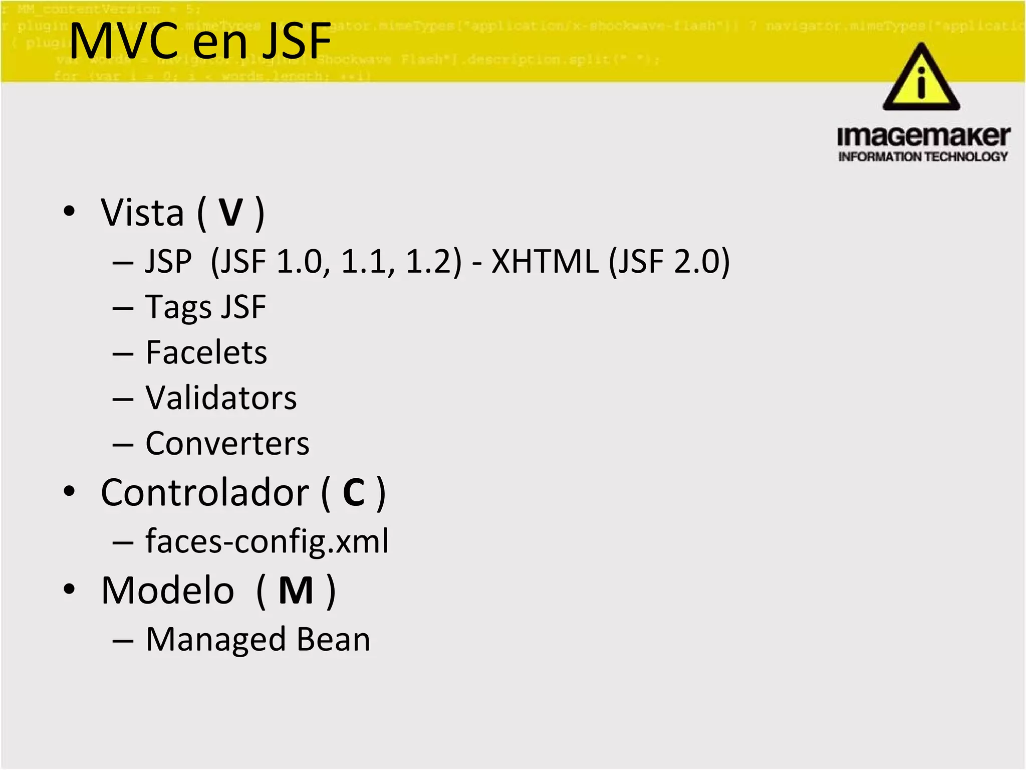 MVC en JSF Vista (  V  ) JSP  (JSF 1.0, 1.1, 1.2) - XHTML (JSF 2.0) Tags JSF  Facelets Validators Converters Controlador (  C  ) faces-config.xml Modelo  (  M  ) Managed Bean 