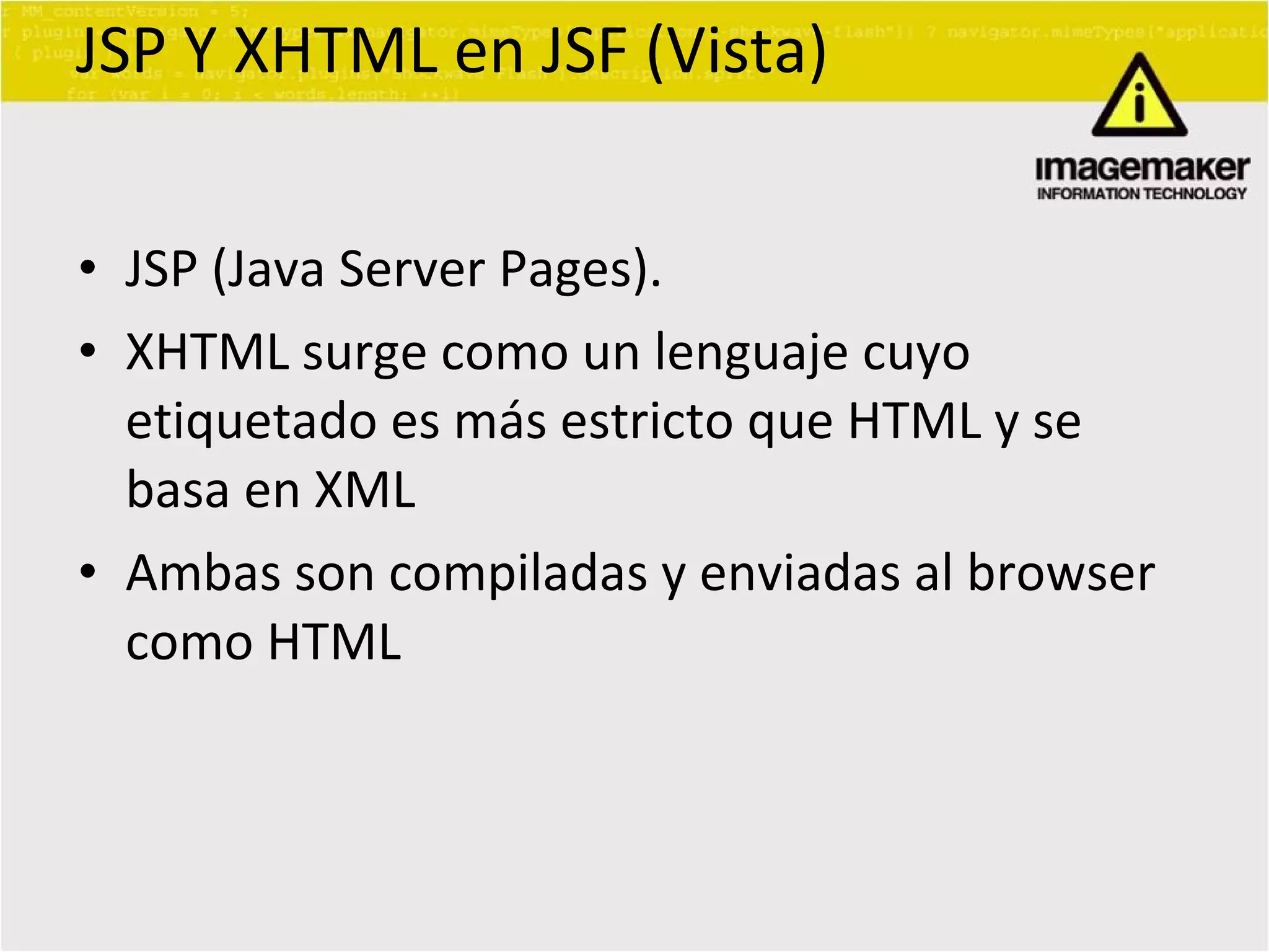 JSP Y XHTML en JSF (Vista) JSP (Java Server Pages). XHTML surge como un lenguaje cuyo etiquetado es más estricto que HTML y se basa en XML Ambas son compiladas y enviadas al browser como HTML  