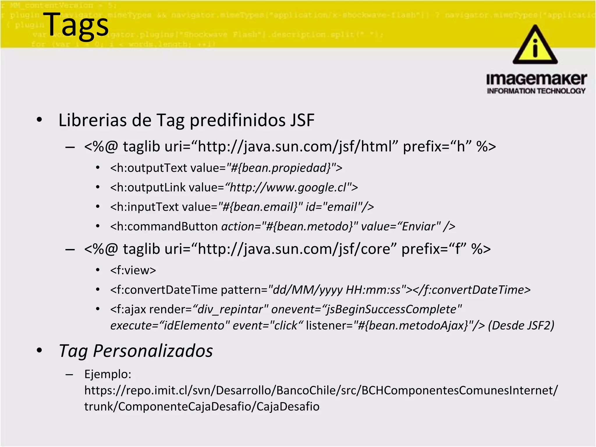 Tags Librerias de Tag predifinidos JSF <%@ taglib uri=“http://java.sun.com/jsf/html” prefix=“h” %> <h:outputText value= &quot;#{bean.propiedad}&quot;> <h:outputLink value= “http://www.google.cl&quot;> <h:inputText value= &quot;#{bean.email}&quot; id=&quot;email&quot;/> <h:commandButton  action=&quot;#{bean.metodo}&quot; value=“Enviar&quot; /> <%@ taglib uri=“http://java.sun.com/jsf/core” prefix=“f” %> <f:view> <f:convertDateTime pattern= &quot;dd/MM/yyyy HH:mm:ss&quot;></f:convertDateTime> <f:ajax render= “div_repintar&quot; onevent=“jsBeginSuccessComplete&quot; execute=“idElemento&quot; event=&quot;click“  listener= &quot;#{bean.metodoAjax}&quot;/> (Desde JSF2) Tag Personalizados Ejemplo: https://repo.imit.cl/svn/Desarrollo/BancoChile/src/BCHComponentesComunesInternet/trunk/ComponenteCajaDesafio/CajaDesafio 