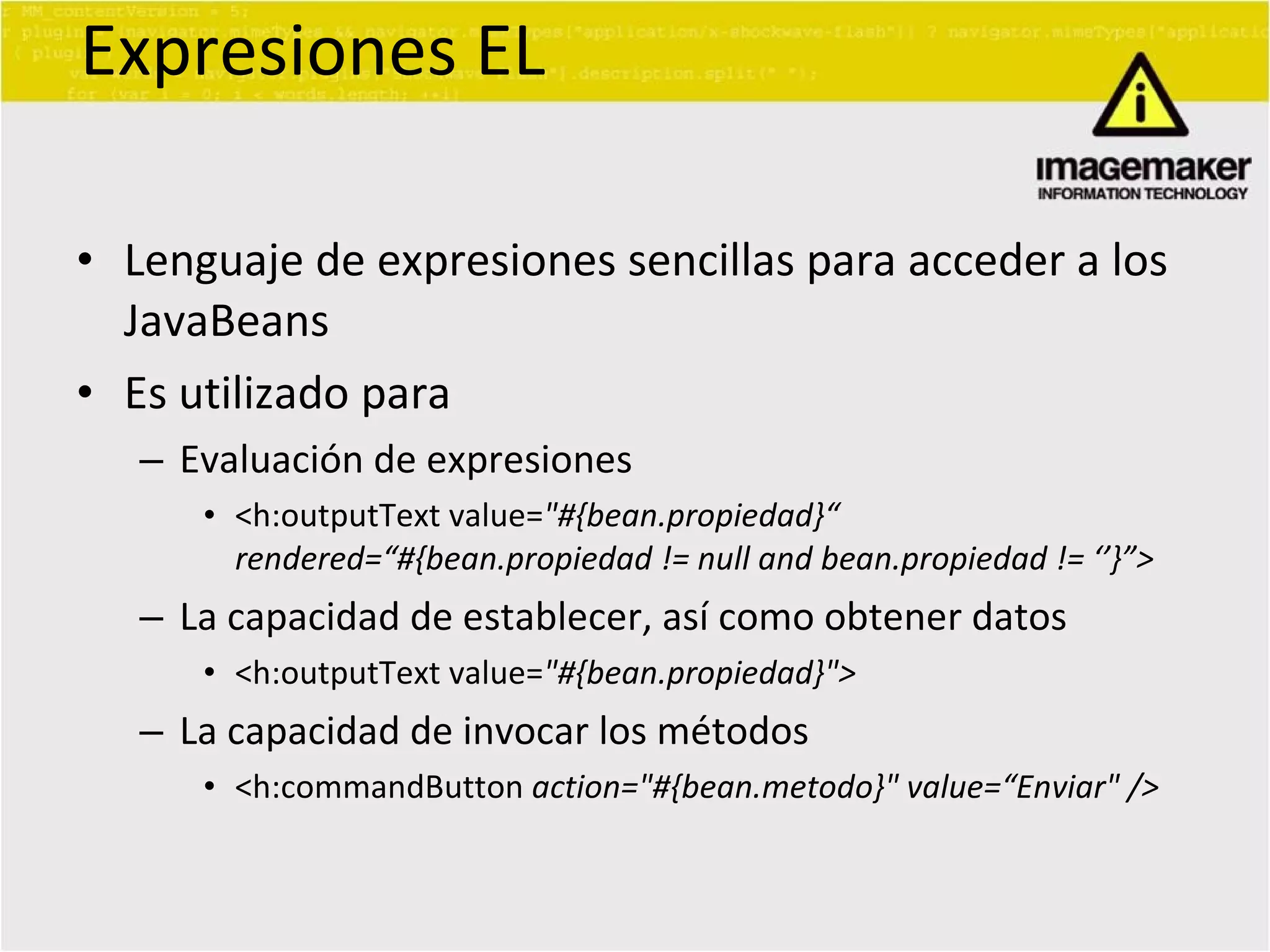Expresiones EL Lenguaje de expresiones sencillas para acceder a los JavaBeans Es utilizado para Evaluación de expresiones <h:outputText value= &quot;#{bean.propiedad}“  rendered=“#{bean.propiedad != null and bean.propiedad != ‘’}”> La capacidad de establecer, así como obtener datos <h:outputText value= &quot;#{bean.propiedad}&quot;> La capacidad de invocar los métodos <h:commandButton  action=&quot;#{bean.metodo}&quot; value=“Enviar&quot; /> 