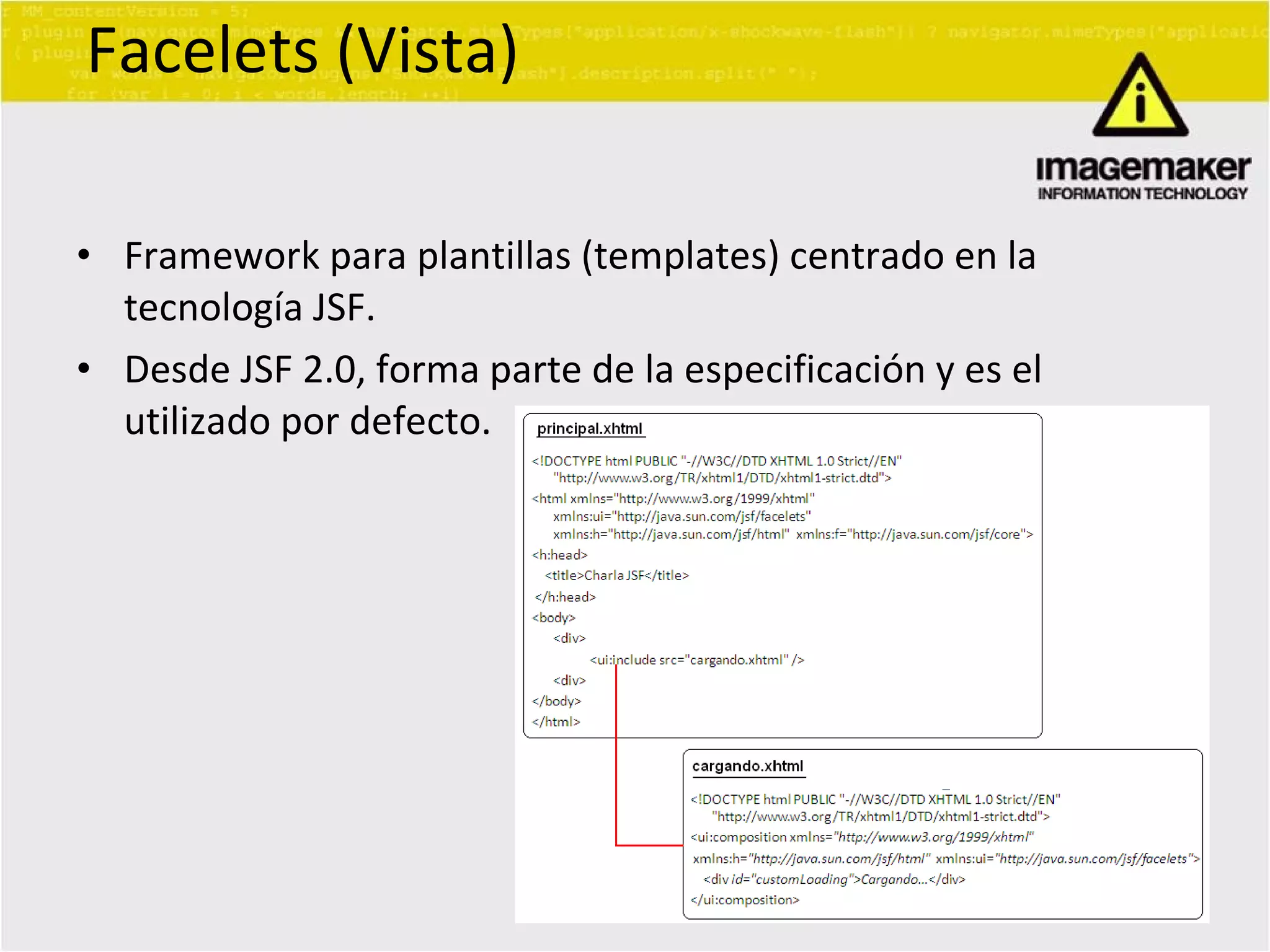 Facelets (Vista) Framework para plantillas (templates) centrado en la tecnología JSF. Desde JSF 2.0, forma parte de la especificación y es el utilizado por defecto. 