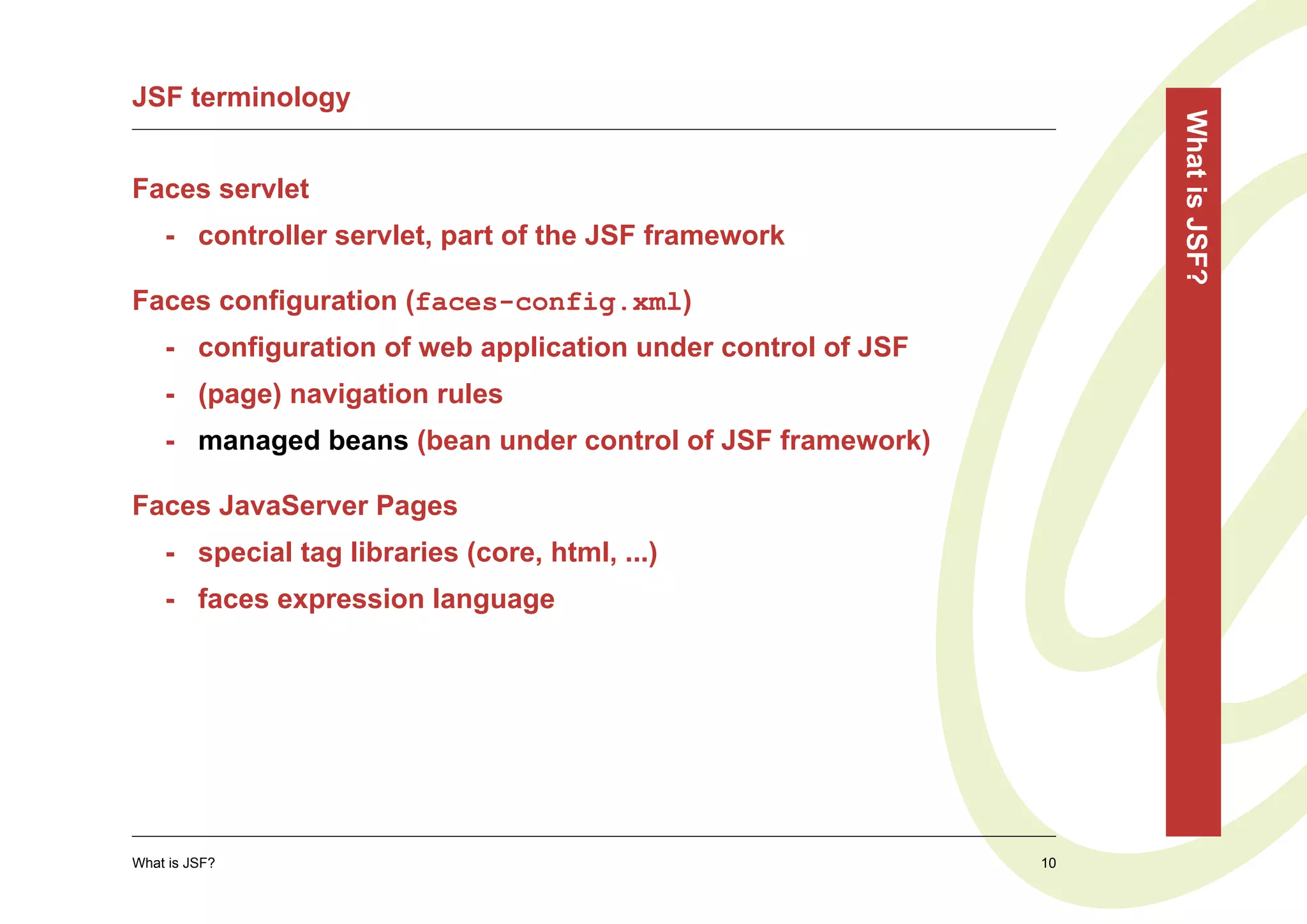 JSF terminology




                                                                   What is JSF?
Faces servlet
    - controller servlet, part of the JSF framework

Faces configuration (faces-config.xml)
    - configuration of web application under control of JSF
    - (page) navigation rules
    - managed beans (bean under control of JSF framework)

Faces JavaServer Pages
    - special tag libraries (core, html, ...)
    - faces expression language




What is JSF?                                                  10
 
