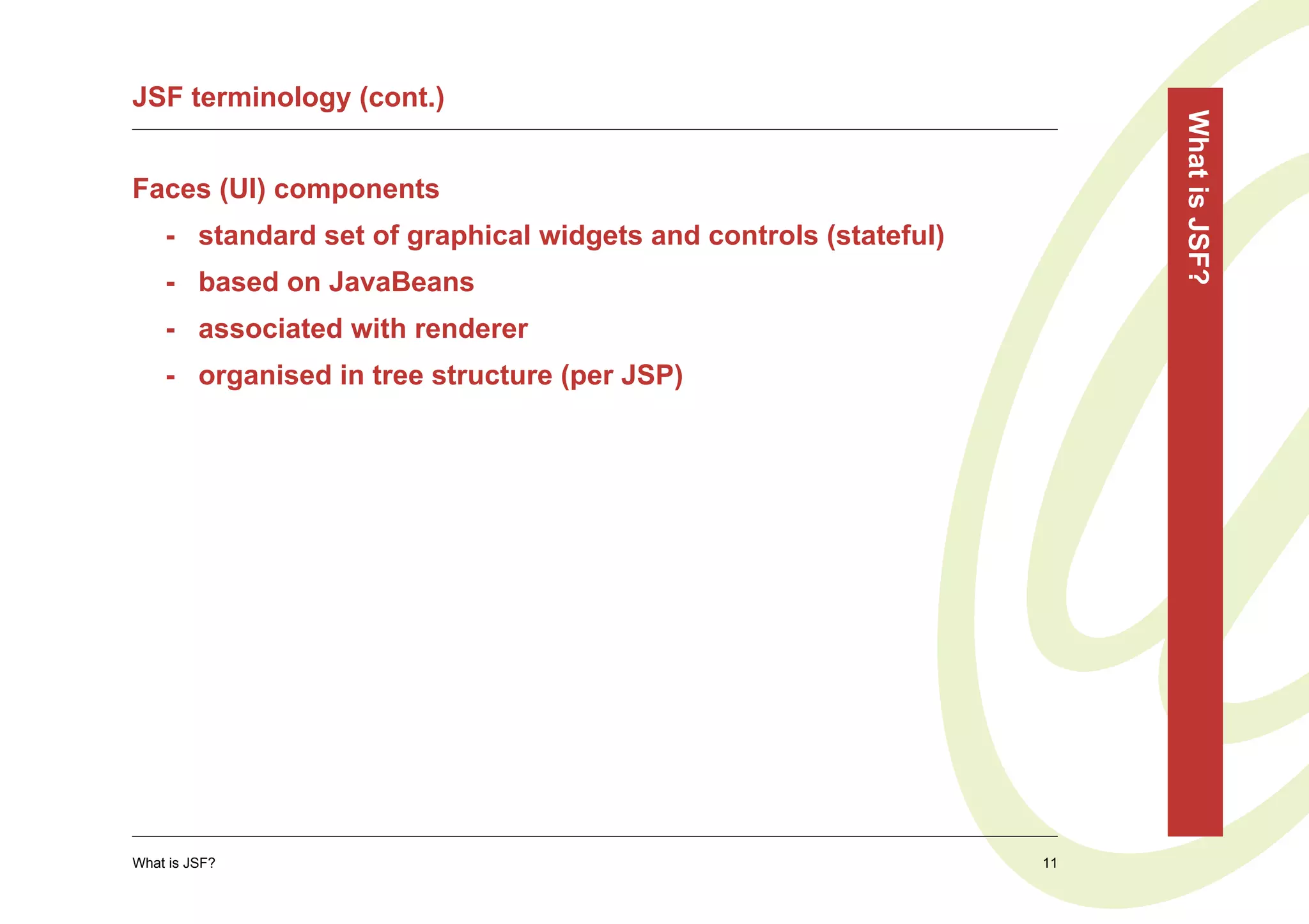 JSF terminology (cont.)




                                                                       What is JSF?
Faces (UI) components
    - standard set of graphical widgets and controls (stateful)
    - based on JavaBeans
    - associated with renderer
    - organised in tree structure (per JSP)




What is JSF?                                                      11
 