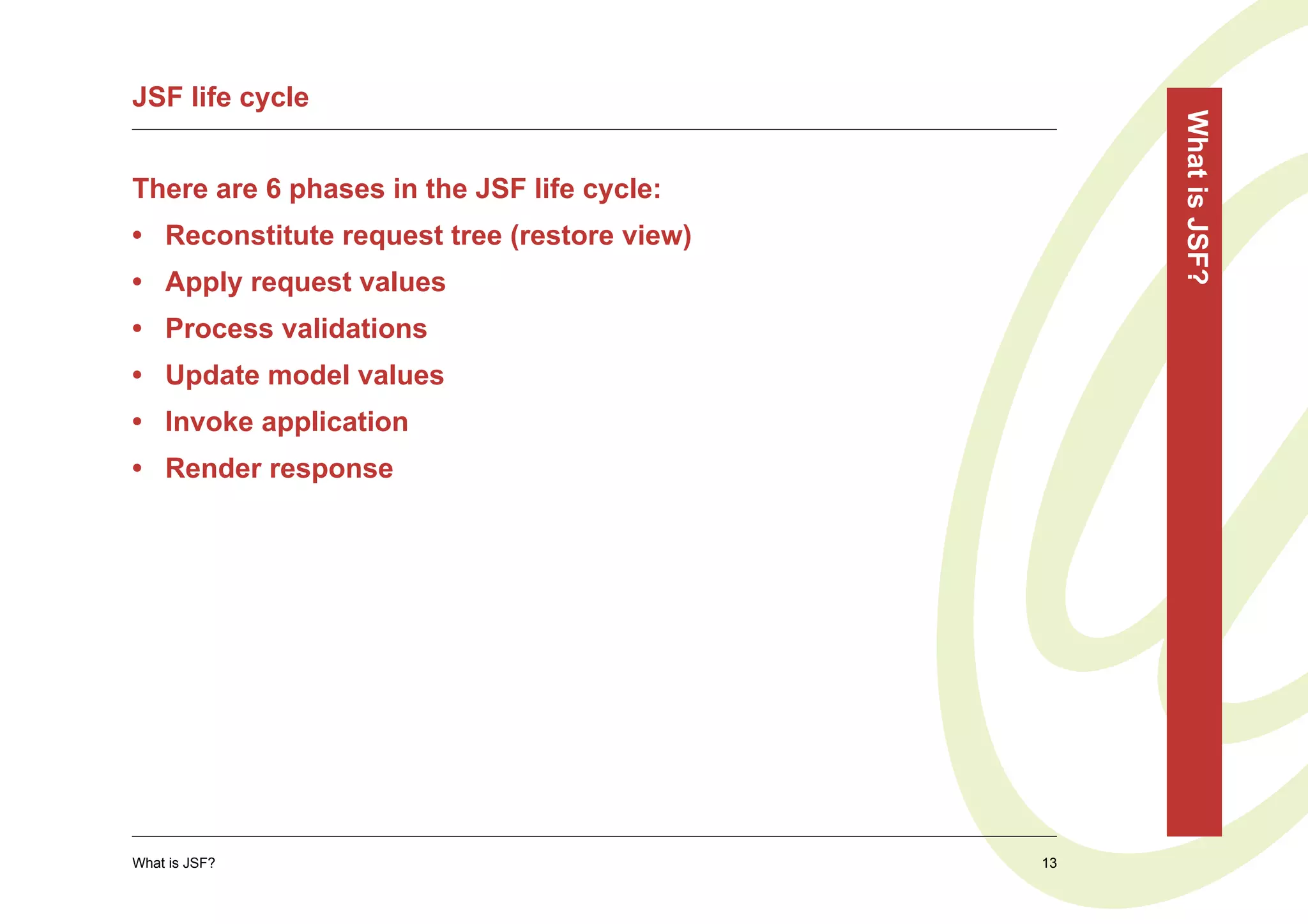 JSF life cycle




                                                  What is JSF?
There are 6 phases in the JSF life cycle:
• Reconstitute request tree (restore view)
• Apply request values
• Process validations
• Update model values
• Invoke application
• Render response




What is JSF?                                 13
 