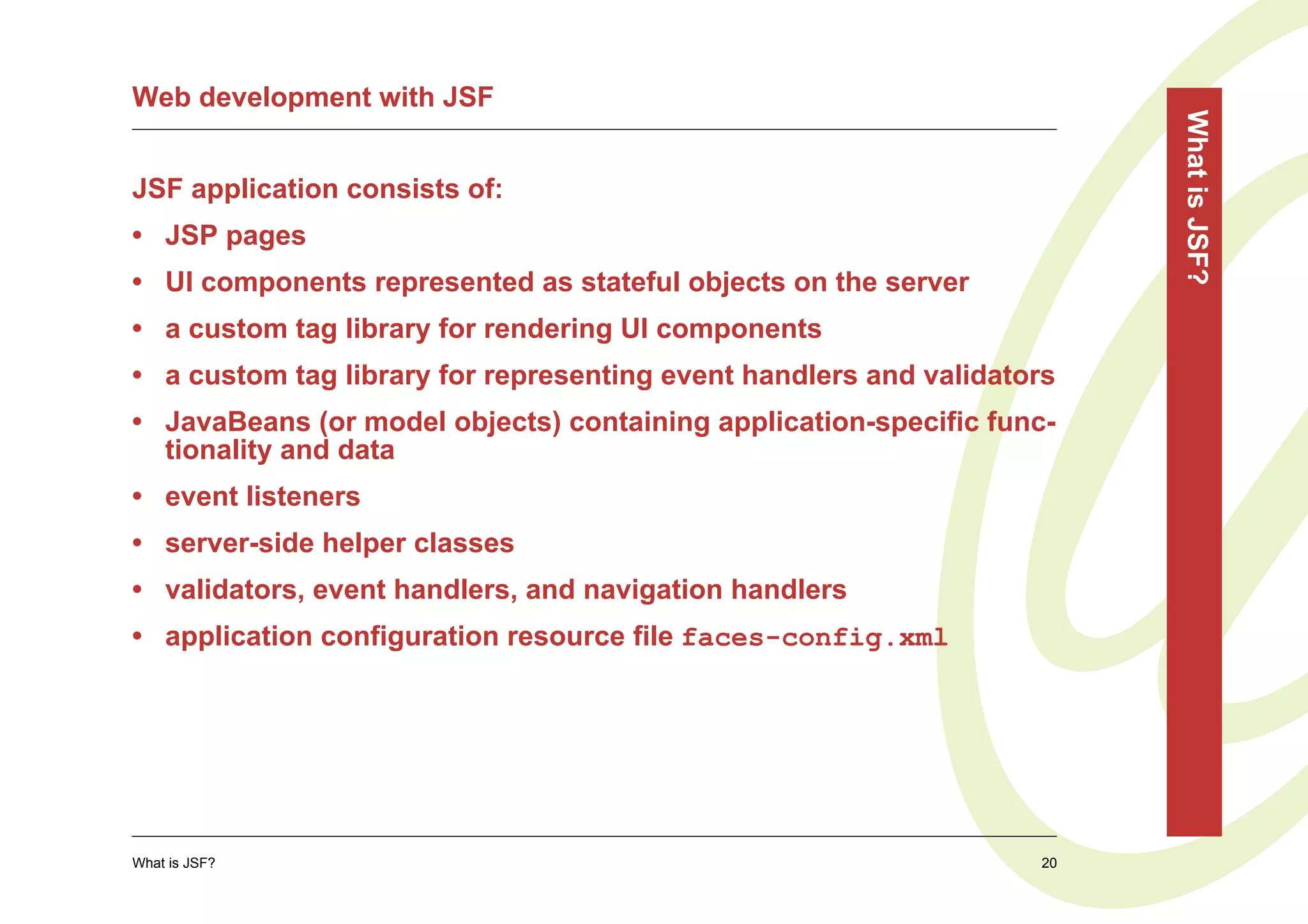 Web development with JSF




                                                                        What is JSF?
JSF application consists of:
• JSP pages
• UI components represented as stateful objects on the server
• a custom tag library for rendering UI components
• a custom tag library for representing event handlers and validators
• JavaBeans (or model objects) containing application-specific func-
  tionality and data
• event listeners
• server-side helper classes
• validators, event handlers, and navigation handlers
• application configuration resource file faces-config.xml




What is JSF?                                                       20
 