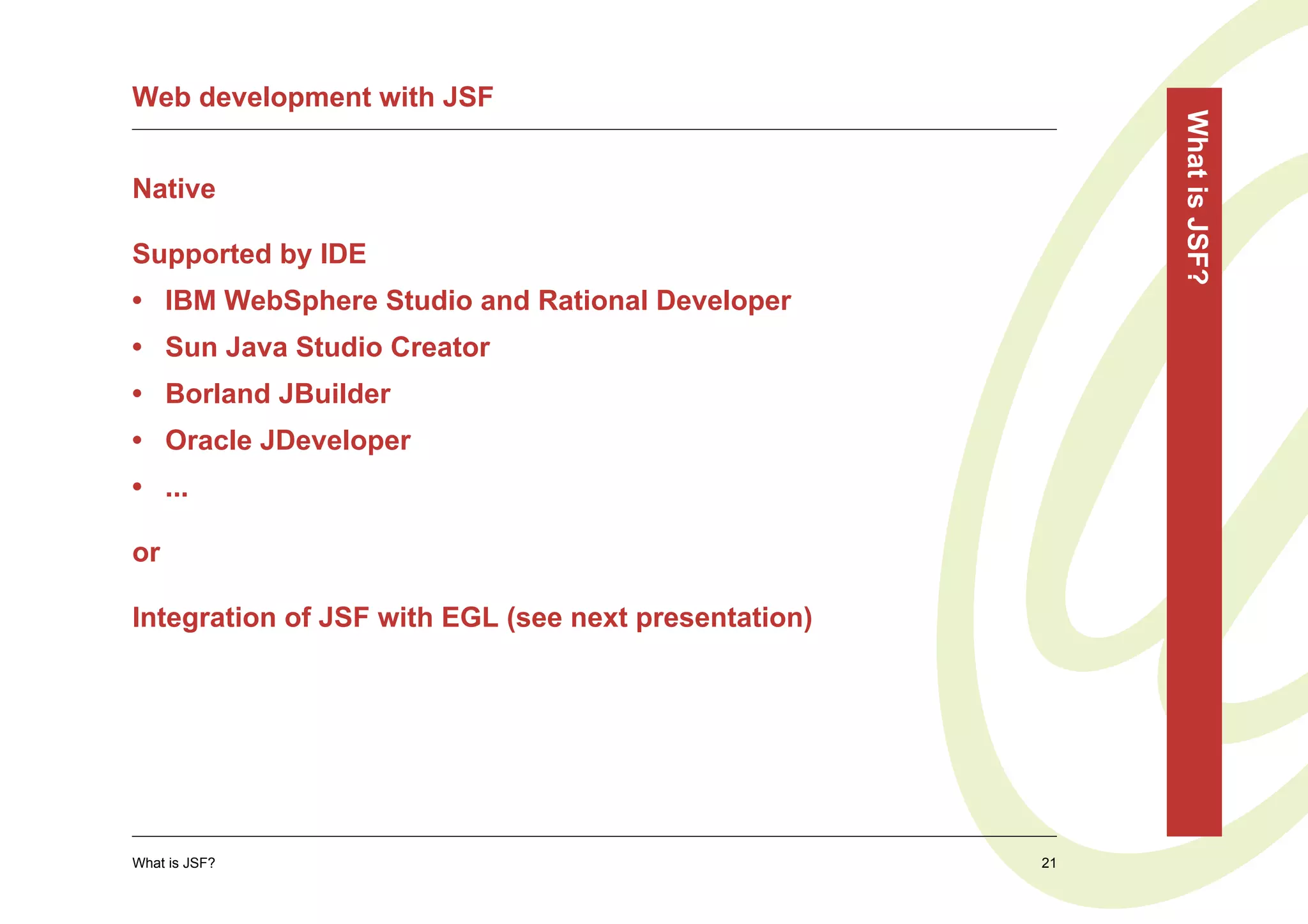 Web development with JSF




                                                           What is JSF?
Native

Supported by IDE
• IBM WebSphere Studio and Rational Developer
• Sun Java Studio Creator
• Borland JBuilder
• Oracle JDeveloper
• ...

or

Integration of JSF with EGL (see next presentation)




What is JSF?                                          21
 