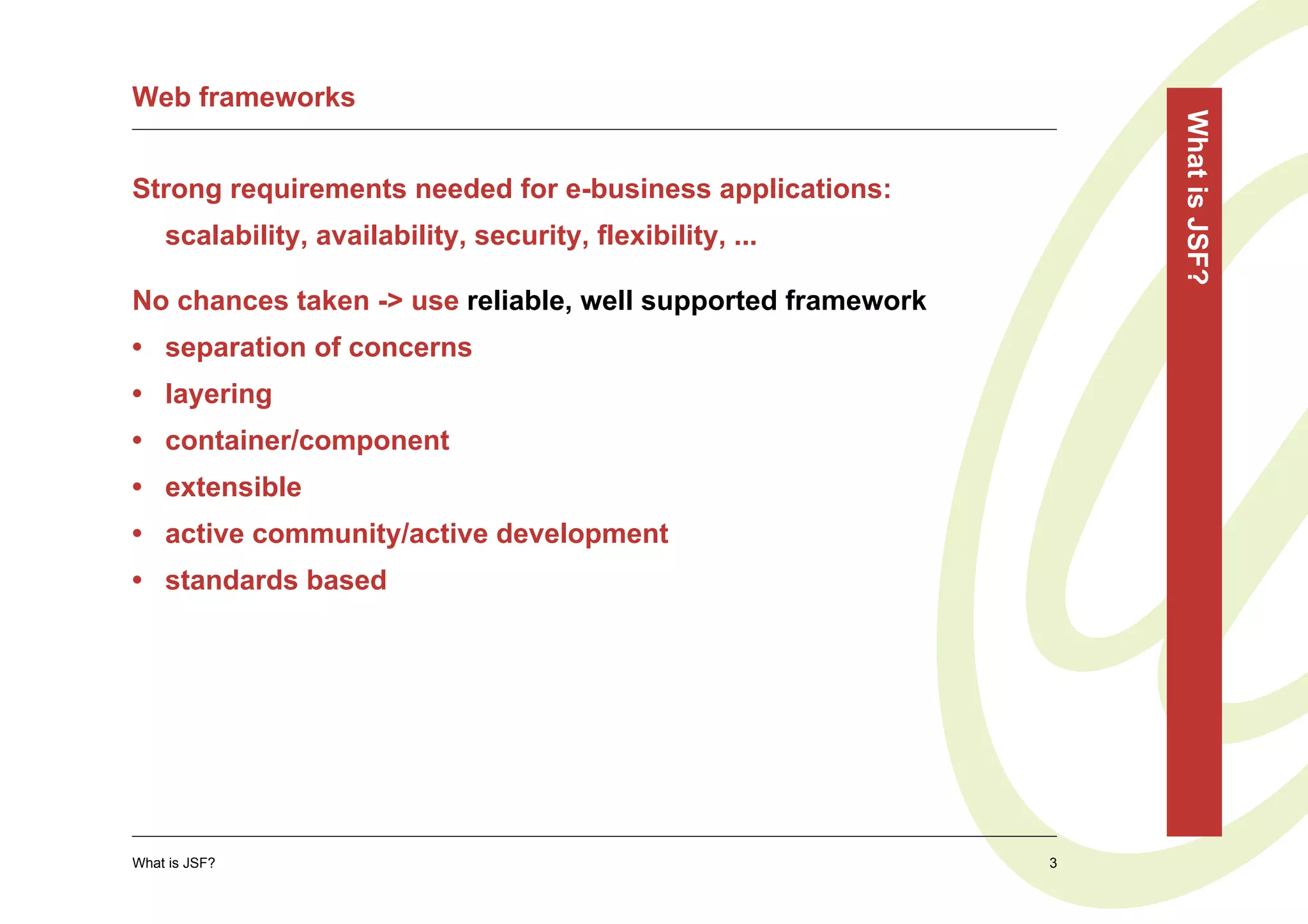 Web frameworks




                                                                 What is JSF?
Strong requirements needed for e-business applications:
    scalability, availability, security, flexibility, ...

No chances taken -> use reliable, well supported framework
• separation of concerns
• layering
• container/component
• extensible
• active community/active development
• standards based




What is JSF?                                                 3
 