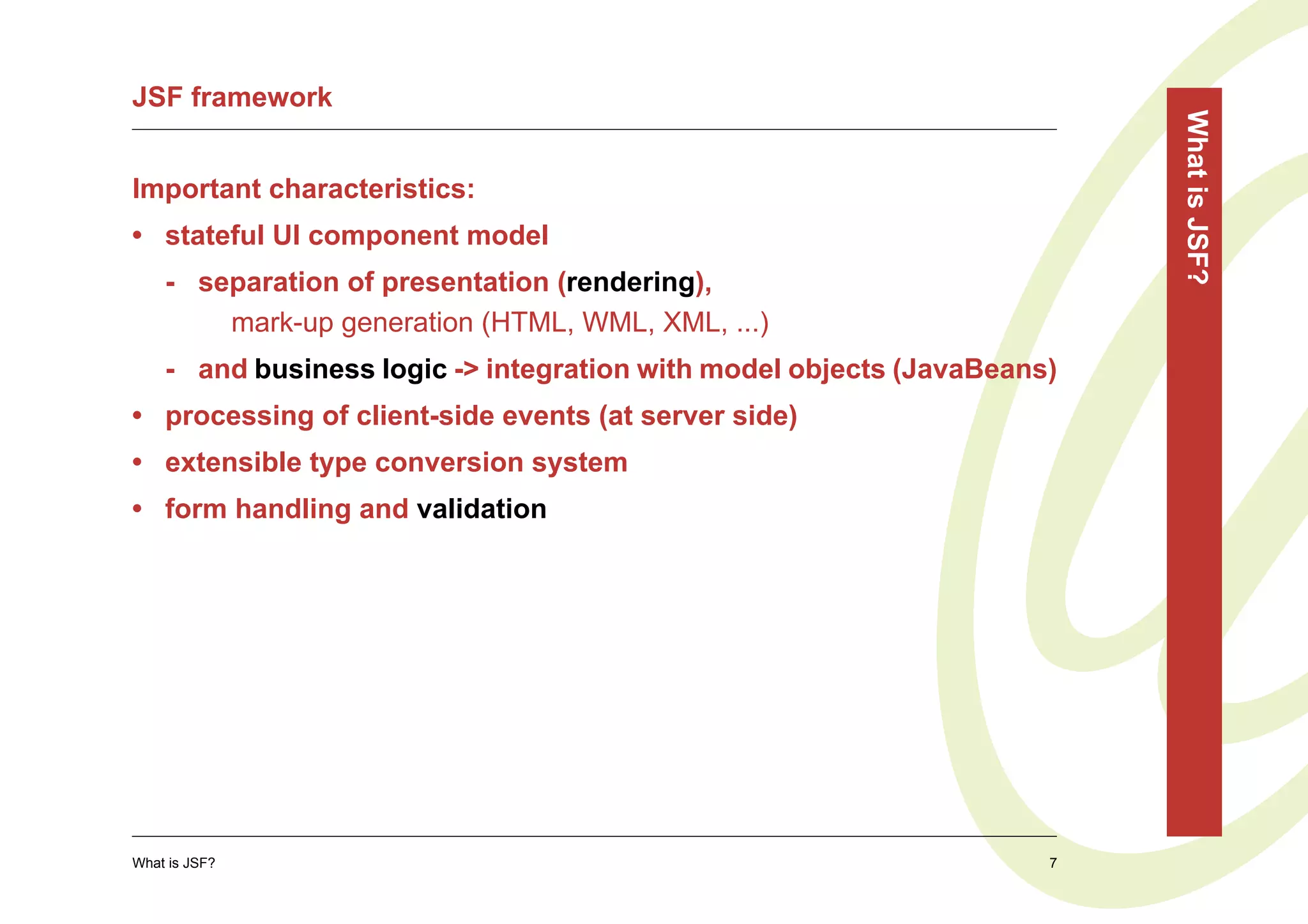 JSF framework




                                                                         What is JSF?
Important characteristics:
• stateful UI component model
    - separation of presentation (rendering),
        mark-up generation (HTML, WML, XML, ...)
    - and business logic -> integration with model objects (JavaBeans)
• processing of client-side events (at server side)
• extensible type conversion system
• form handling and validation




What is JSF?                                                         7
 