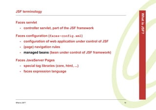 JSF terminology




                                                                   What is JSF?
Faces servlet
    - controller servlet, part of the JSF framework

Faces configuration (faces-config.xml)
    - configuration of web application under control of JSF
    - (page) navigation rules
    - managed beans (bean under control of JSF framework)

Faces JavaServer Pages
    - special tag libraries (core, html, ...)
    - faces expression language




What is JSF?                                                  10
 
