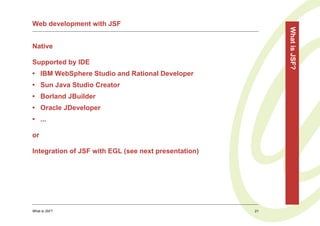 Web development with JSF




                                                           What is JSF?
Native

Supported by IDE
• IBM WebSphere Studio and Rational Developer
• Sun Java Studio Creator
• Borland JBuilder
• Oracle JDeveloper
• ...

or

Integration of JSF with EGL (see next presentation)




What is JSF?                                          21
 