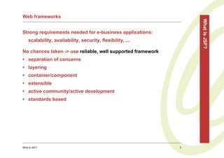 Web frameworks




                                                                 What is JSF?
Strong requirements needed for e-business applications:
    scalability, availability, security, flexibility, ...

No chances taken -> use reliable, well supported framework
• separation of concerns
• layering
• container/component
• extensible
• active community/active development
• standards based




What is JSF?                                                 3
 