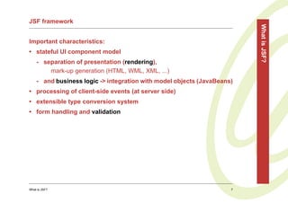 JSF framework




                                                                         What is JSF?
Important characteristics:
• stateful UI component model
    - separation of presentation (rendering),
        mark-up generation (HTML, WML, XML, ...)
    - and business logic -> integration with model objects (JavaBeans)
• processing of client-side events (at server side)
• extensible type conversion system
• form handling and validation




What is JSF?                                                         7
 