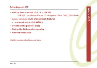 Advantages of JSF




                                                                           What is JSF?
• official Java standard JSF 1.0 - JSR 127
        JSR 252: JavaServer Faces 1.2 - Proposed Final Draft (22/8/2005)
• easier to create multi-channel architectures
    - not restricted to JSP (HTML)
• event handling (server side)
• Swing-like GUI creation possible
• Internationalisation


http://java.sun.com/j2ee/javaserverfaces/




What is JSF?                                                           8
 