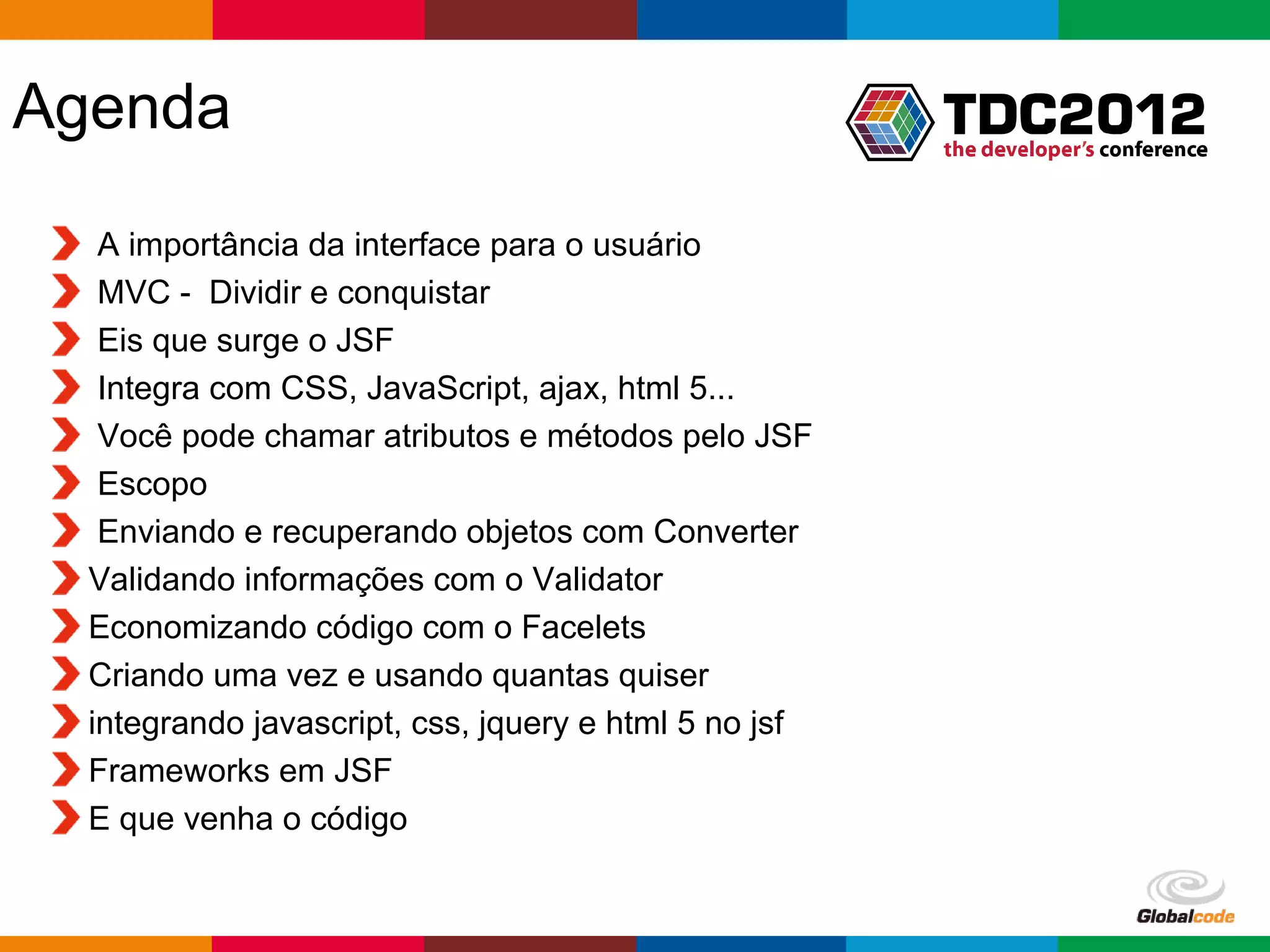 Agenda A importância da interface para o usuário MVC - Dividir e conquistar Eis que surge o JSF Integra com CSS, JavaScript, ajax, html 5... Você pode chamar atributos e métodos pelo JSF Escopo Enviando e recuperando objetos com Converter Validando informações com o Validator Economizando código com o Facelets Criando uma vez e usando quantas quiser integrando javascript, css, jquery e html 5 no jsf Frameworks em JSF E que venha o código Globalcode – Open4education 