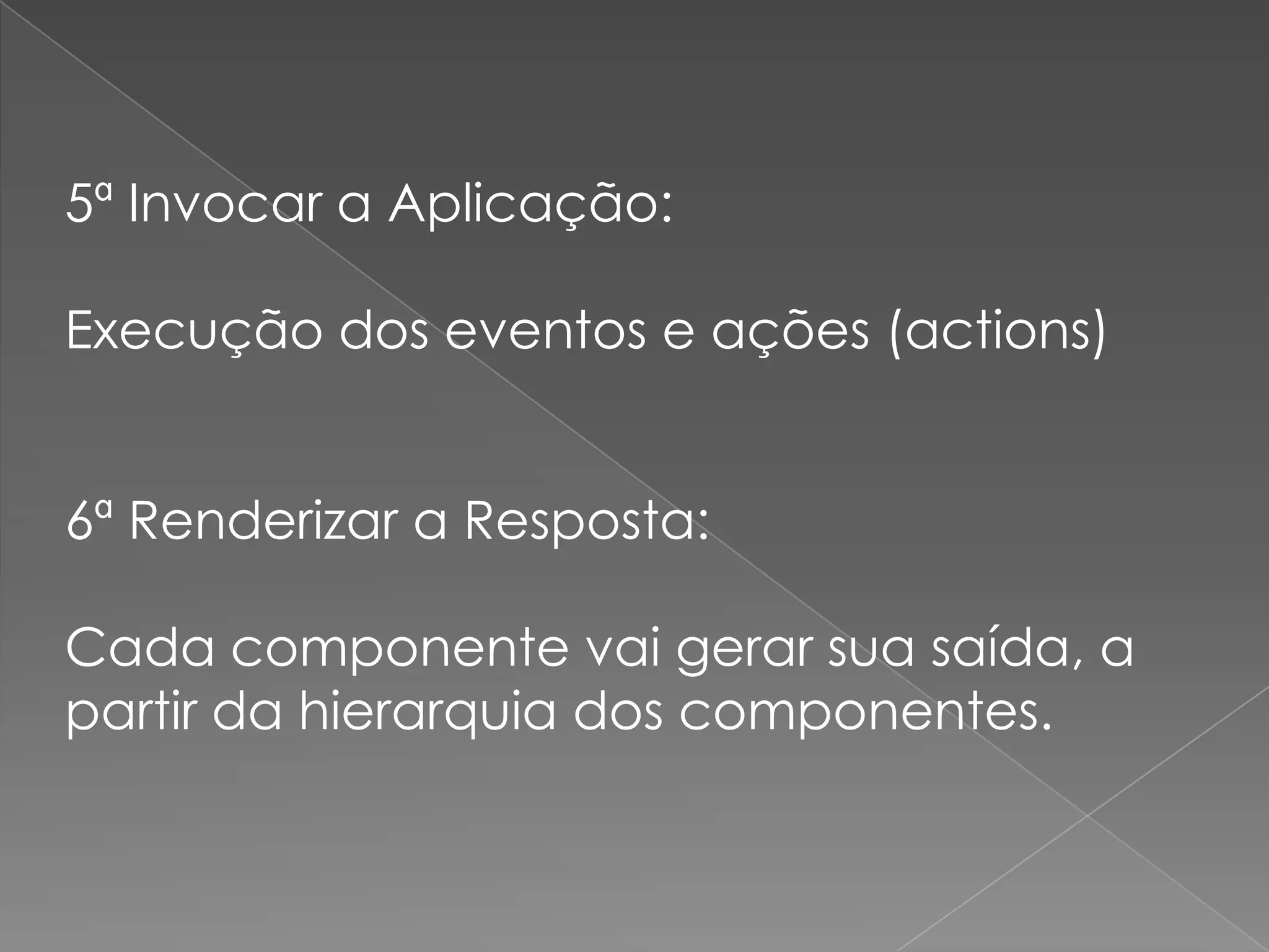 5ª Invocar a Aplicação:

Execução dos eventos e ações (actions)


6ª Renderizar a Resposta:

Cada componente vai gerar sua saída, a
partir da hierarquia dos componentes.
 
