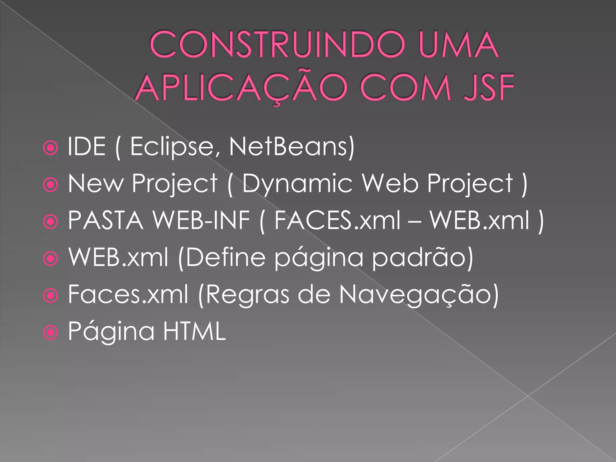  IDE ( Eclipse, NetBeans)
 New Project ( Dynamic Web Project )
 PASTA WEB-INF ( FACES.xml – WEB.xml )
 WEB.xml (Define página padrão)
 Faces.xml (Regras de Navegação)
 Página HTML
 