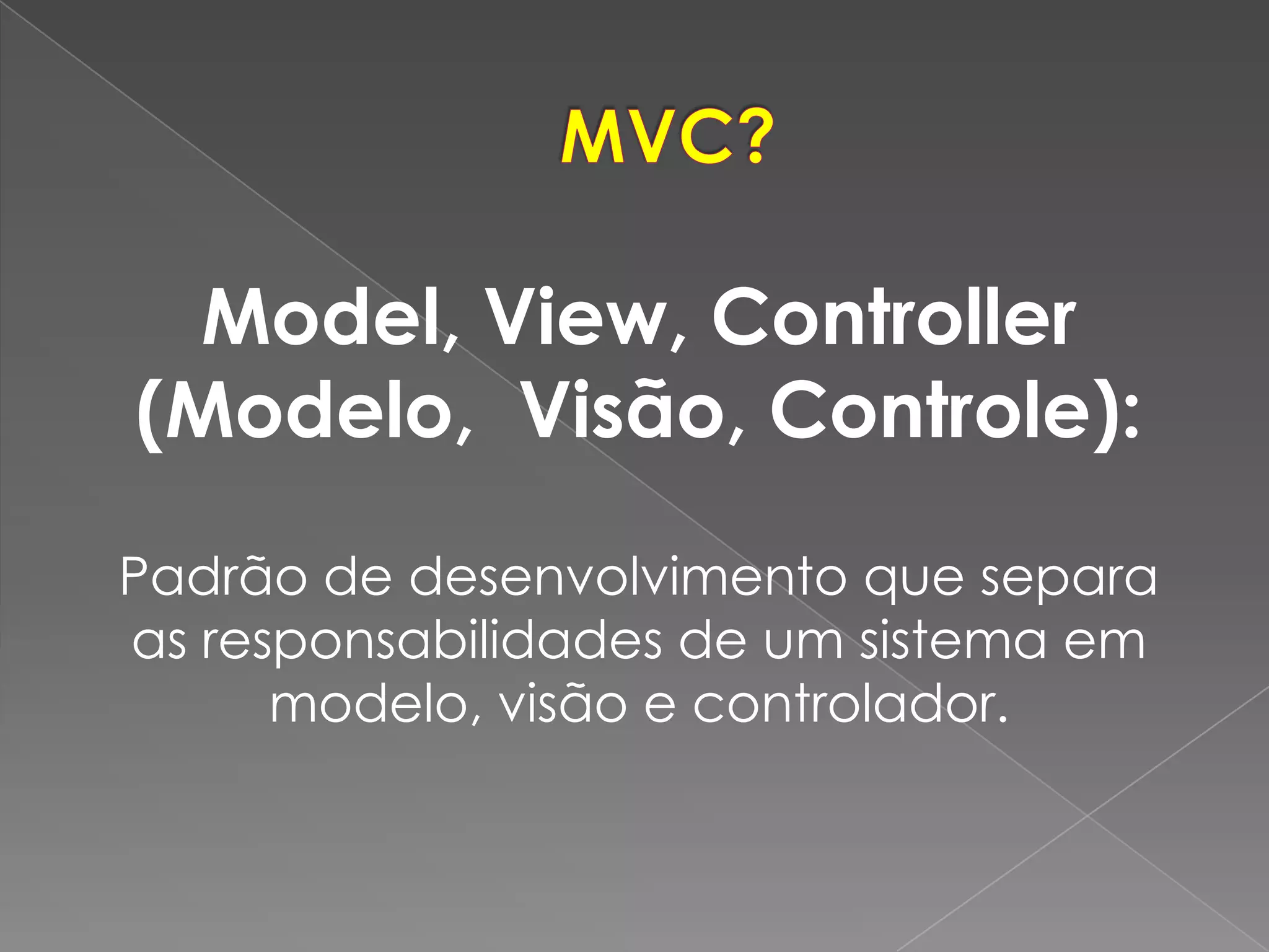 Model, View, Controller
(Modelo, Visão, Controle):

Padrão de desenvolvimento que separa
as responsabilidades de um sistema em
      modelo, visão e controlador.
 