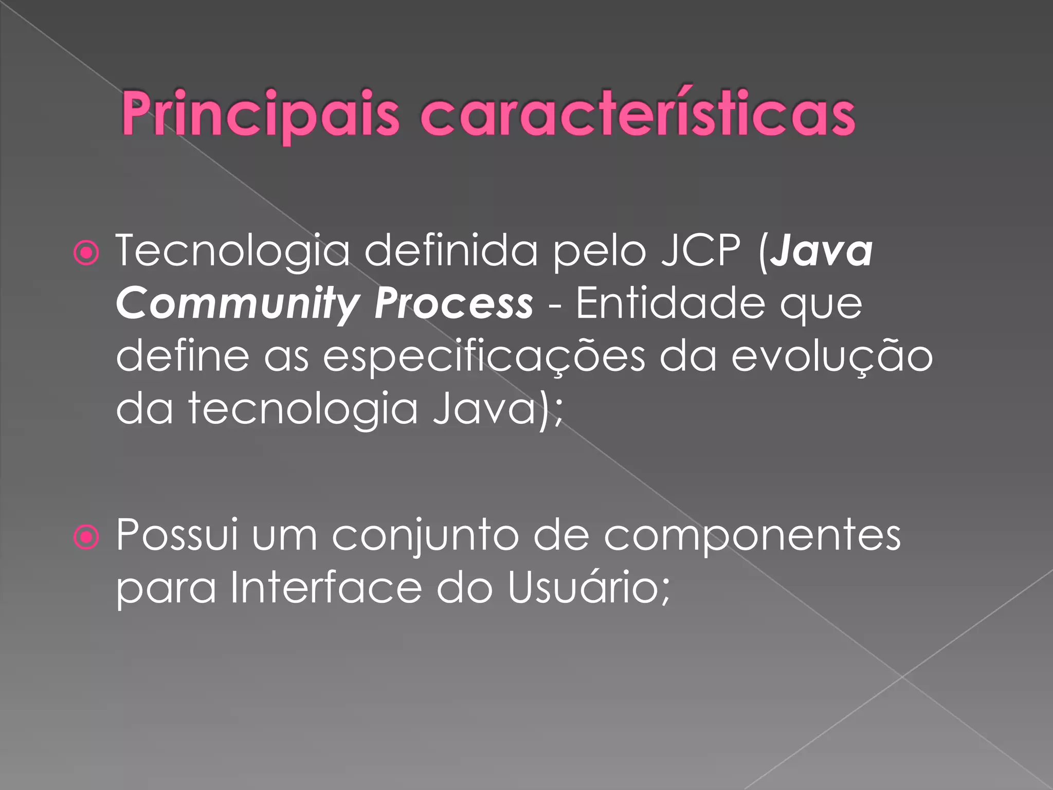    Tecnologia definida pelo JCP (Java
    Community Process - Entidade que
    define as especificações da evolução
    da tecnologia Java);

   Possui um conjunto de componentes
    para Interface do Usuário;
 
