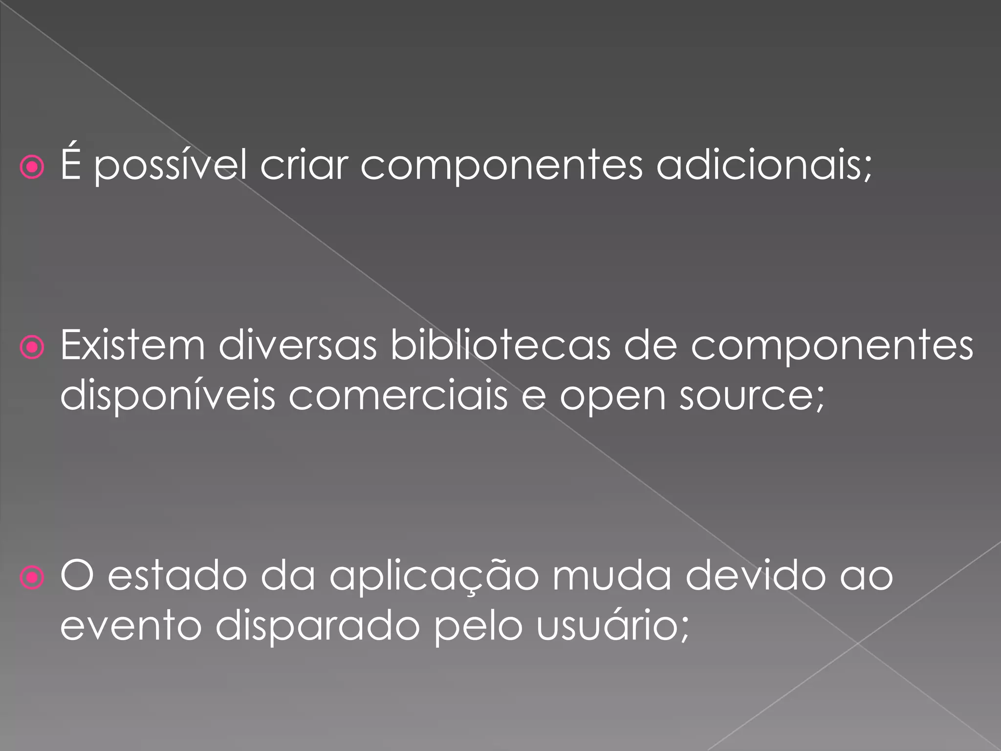    É possível criar componentes adicionais;



   Existem diversas bibliotecas de componentes
    disponíveis comerciais e open source;



   O estado da aplicação muda devido ao
    evento disparado pelo usuário;
 