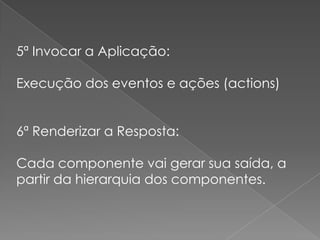 5ª Invocar a Aplicação:

Execução dos eventos e ações (actions)


6ª Renderizar a Resposta:

Cada componente vai gerar sua saída, a
partir da hierarquia dos componentes.
 