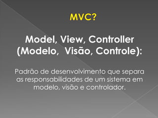 Model, View, Controller
(Modelo, Visão, Controle):

Padrão de desenvolvimento que separa
as responsabilidades de um sistema em
      modelo, visão e controlador.
 