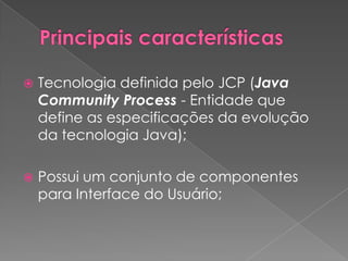    Tecnologia definida pelo JCP (Java
    Community Process - Entidade que
    define as especificações da evolução
    da tecnologia Java);

   Possui um conjunto de componentes
    para Interface do Usuário;
 