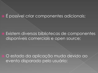    É possível criar componentes adicionais;



   Existem diversas bibliotecas de componentes
    disponíveis comerciais e open source;



   O estado da aplicação muda devido ao
    evento disparado pelo usuário;
 