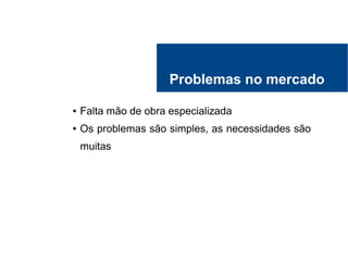 Problemas no mercado
● Falta mão de obra especializada
● Os problemas são simples, as necessidades são
muitas
 